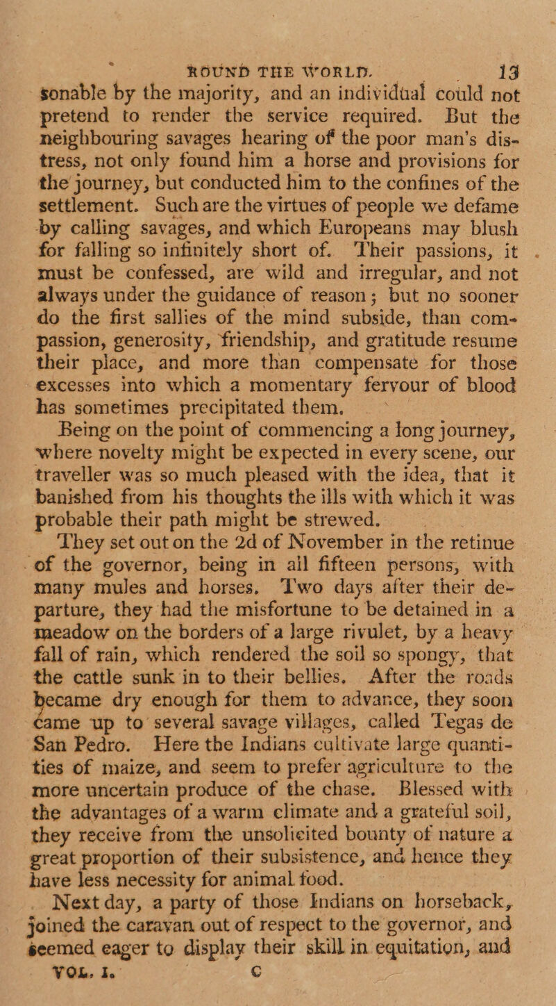 sonable by the majority, and an individual could not pretend to render the service required. But the neighbouring savages hearing of the poor man’s dis- tress, not only found him a horse and provisions for the journey, but conducted him to the confines of the settlement. Such are the virtues of people we defame by calling savages, and which Europeans may blush for falling so infinitely short of. Their passions, it must be confessed, are wild and irregular, and not always under the guidance of reason; but no sooner do the first sallies of the mind subside, than com- passion, generosity, friendship, and gratitude resume their place, and more than compensate for those excesses into which a momentary fervour of blood has sometimes precipitated them. Being on the point of commencing a long journey, where novelty might be expected in every scene, our traveller was so much pleased with the idea, that it banished from his thoughts the ills with which it was probable their path might be strewed. 3 _ They set out on the 2d of November in the retinue -of the governor, being in ail fifteen persons, with many mules and horses. ‘Two days after their de~ parture, they had the misfortune to be detained in a meadow on the borders of a Jarge rivulet, by a heavy fall of rain, which rendered the soil so spongy, that the cattle sunk in to their bellies. After the roads ig dry enough for them to advance, they soon came up to several savage villages, called Tegas de San Pedro. Here the Indians cultivate large quanti- ties of maize, and seem to prefer agriculture to the more uncertain produce of the chase. Blessed with | the advantages of a warm climate and a grateful soil, they receive from the unsolicited bounty of nature a great proportion of their subsistence, and hence they have less necessity for animal food. Next day, a party of those Indians on horseback, joined the caravan out of respect to the governor, and seemed eager to display their skill in equitation, and VOL, I. 3 c