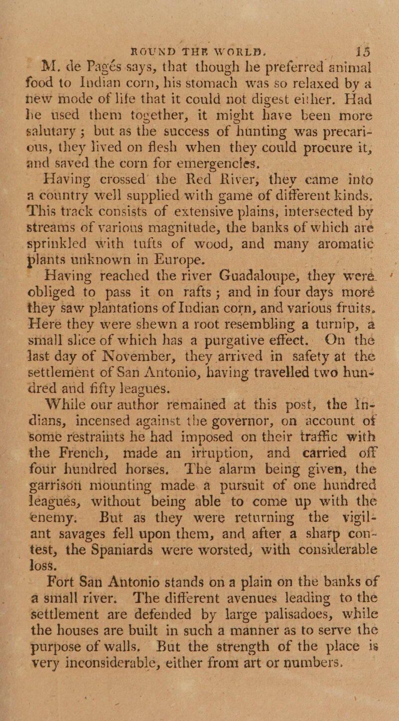 M. de Pagés says, that though he preferred animal food to Indian corn, his stomach was so relaxed by a new mode of life that it could not digest either. Had he used them together, it might have been more salutary ; but as the success of hunting was precari- ous, they lived on flesh when they could proeure it, and saved the corn for emergencies. Having crossed’ the Red River, they came into a country well supplied with game of different kinds. This track consists of extensive plains, intersected by streams of various magnitude, the banks of which are sprinkled with tufts “of wood, and many aromatic plants unknown in Europe. Having reached the river Guadaloupe, they: were. obliged to pass it on rafts; and in four days moré they saw plantations of Indian corn, and various fruits. Here they were shewn a root resembling a turnip, a small slice of which has a purgative effect. On the last day of November, they arrived in safety at the settlement of San Antonio, having travelled two hun- dred and fifty leagues. While our author remained at this post, the In- dians, incensed against the governor, on account of some restraints he had imposed on their traffic with the French, made an irtuption, and carried off four hundred horses, The alarm being given, the garrisdii mounting made.a pursuit of one hundred leagués, without being able to come up with the enemy. But as they were returning the vigil- ant savages fell upon them, and after a sharp con- _ test, the Spaniards were worsted, with considerable loss. Fort San Antonio stands on a plain on the banks of a smiall river. The different avenues leading to the settlement are defended by large palisadoes, while the houses are built in such a manner as to serve the purpose of walls, But the strength of the place is very inconsiderable, either from art or numbers.