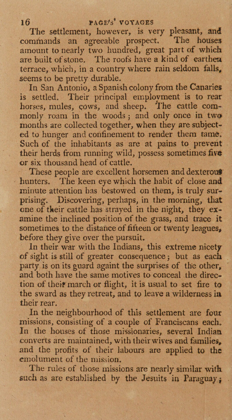 The settlement, however, is very pleasant, and commands an agreeable prospect. The houses amount to nearly. two hundred, great part of which are built of stone. ‘The roofs have a kind of earthen terrace, which, in a country where rain seldom falls, seems to be pretty durable. In San Antonio, a Spanish colony from the Canaries is settled. Their principal employment is to rear horses, mules, cows, and sheep. The cattle com- monly roam in the woods; and only once in two months are collected together, when they are subject- ed to hunger and confinement to render them tame. ‘Such of the inhabitants as are at pains to prevent their herds from running wild, possess sometimes five or six thousand head of cattle. These people are excellent horsemen and dexterou$ hunters. The keen eye which the habit of close and minute attention bas bestowed on them, is truly sur- prising. Discovering, perhaps, in the morning, that one of their cattle has strayed in the night, they ex- amine the inclined position of the grass, and trace it sometimes. to the distance of fifteen or twenty leagues, before they give over the pursuit. In their war with the Indians, this extreme nicety of sight is still of greater consequence; but as each © party is on its puard againt the surprises of the other, | and both have the same motives to conceal the direc- tion of theif march or flight, it is usual to set fire to the sward as they retreat, and to leave a wilderness in their rear. In the neighbourhood of this settlement are four missions, consisting of a couple of Franciscans each, In the houses of those missionaries, several Indian converts are maintained, with their wives and families, and the profits of their labours are applied to the emolument of the mission. The rules of those missions are nearly similar with such as are established by the Jesuits in Paraguay; .