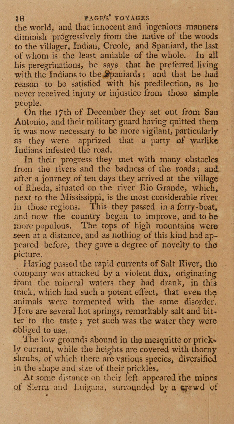 the world, and that innocent and ingenious manners diminish progressively from the native of the woods to the villager, Indian, Creole, and Spaniard, the last of whom is the least amiable of the whole. In all his peregrinations, he says that he preferred living with the Indians to the #@paniards; and that he had reason to be satisfied with his predilection, as he never received injury or injustice from those simple people. | | ; On the 17th of December they set out from San Antonio, and their military guard having quitted them it was now necessary to be more vigilant, particularly as they were apprized that a party of warlike Indians infested the road. @ In their progress they met with many obstacles from the rivers and the badness of the roads; and. after a journey of ten days they arrived at the village of Rheda, situated on the river Rio Grande, which, next to the Mississippi, is the most considerable river in those regions. ‘This they passed in a ferry-boat, and now the country began to improve, and to be more populous. The tops of high mountains were seen at a distance, and as nothing of this kind had ap- peared before, they gave a degree of novelty to the | picture. | _ Having passed the rapid currents of Salt River, the company was attacked by a violent flux, originating from the mineral waters they had drank, in this track, which had such a potent effect, that even the animals were tormented with the same disorder. Here are several hot springs, remarkably salt and bit~ ter to the taste; yet such was the water they were obliged to use, The low grounds abound in the mesquitte or prick~ ly currant, while the heights are covered with thorny shrubs, of which there are various species, diversified in the shape and size of their prickles, At some distance on their left. appeared the mines of Sierra and Luigana, surrounded by a erewd of