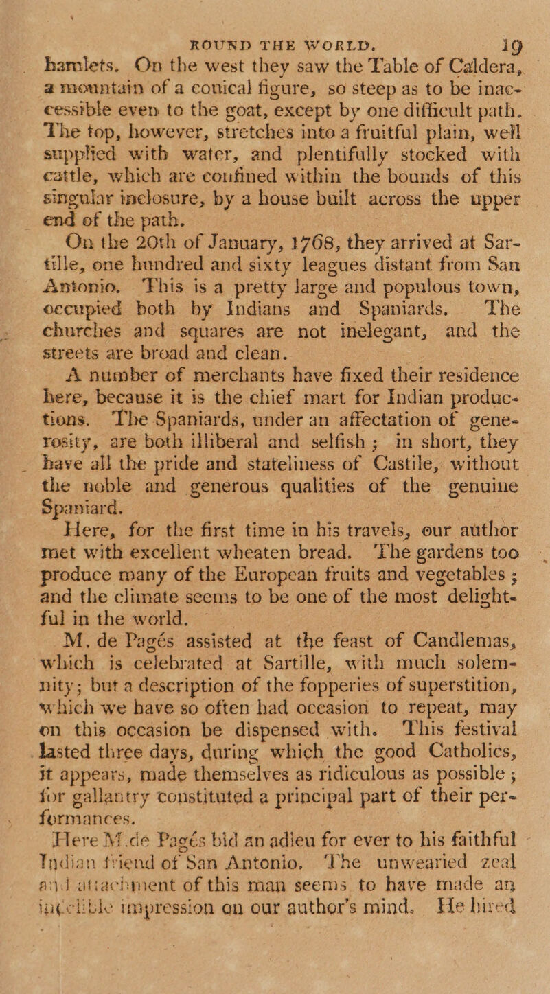 hamlets. On the west they saw the Table of Caldera,. a mountain of a conical figure, so steep as to be inac- cesstble even to the goat, except by one difficult path. The top, however, stretches into a fruitful plain, well supphed with water, and plentifully stocked with cattle, which are coufined within the bounds of this singular inelosure, by a house built across the upper end of the path. | On the 20th of January, 1768, they arrived at Sar- tijle, one hundred and sixty leagues distant from San Antonio. This is a pretty large and populous town, occupied both by Indians and Spaniards. The churches and squares are not imelegant, and the streets are broad and clean. : A number of merchants have fixed their residence here, because it is the chief mart for Indian produc- tions. The Spaniards, under an affectation of gene- rosity, are both illiberal and selfish ; in short, they have all the pride and stateliness of Castile, without the noble and generous qualities of the genuine Spaniard. Here, for the first time in his travels, our author met with excellent wheaten bread. ‘The gardens too produce many of the European fruits and vegetables ; and the climate seems to be one of the most delight- ful in the world. | M. de Pagés assisted at the feast of Candlemas, which is celebrated at Sartille, with much solem- nity; but a description of the fopperies of superstition, which we have so often had oceasion to repeat, may on this occasion be dispensed with. This festival lasted three days, during which the good Catholics, it appears, made themselves as ridiculous as possible ; for gallantry constituted a principal part of their per- formances. é Here M de Pagés bid an adieu for ever to his faithful - Indian friend of San Antonio, ‘The unwearied zeal and utiachment of this man seems to have made an in¢clible impression en our author's mind. He hired