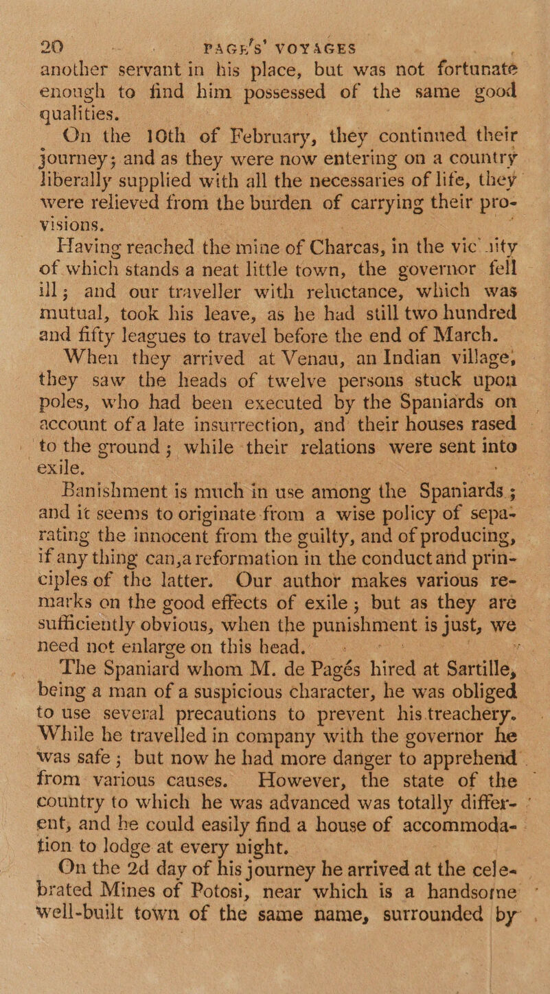 another servant in his place, but was not fortunate enough to find him possessed of the same good qualities. On the 10th of February, they continued their journey; and as they were now entering on a country liberally supplied with all the necessaries of life, they were relieved from the burden of carrying their pro- visions, a3 : Having reached the mine of Charcas, in the vic sity of which stands a neat little town, the governor fell ill; and our traveller with reluctance, which was mutual, took his leave, as he had still two hundred and fifty learues to travel before the end of March. When they arrived at Venau, an Indian village, they saw the heads of twelve persons stuck upon poles, who had been executed by the Spaniards on account of a Jate insurrection, and their houses rased to the ground; while their relations were sent into exile, re Banishment is much in use among the Spaniards ; and it seems to originate from a wise policy of sepa- rating the innocent from the guilty, and of producing, if any thing can,a reformation in the conductand prin- ciples of the latter. Our author makes various re- marks on the good effects of exile; but as they are sufficiently obvious, when the punishment is just, we need not enlarge on this head. _ ue 2 The Spaniard whom M. de Pagés hired at Sartille, being a man of a suspicious character, he was obliged to use several precautions to prevent his treachery. While he travelled in company with the governor he was safe ; but now he had more danger to apprehend | from various causes. However, the state of the country to which he was advanced was totally differ- - ent, and he could easily find a house of accommoda- . tion to lodge at every night. On the 2d day of his journey he arrived at the cele- brated Mines of Potosi, near which is a handsome well-built town of the same name, sutrounded by