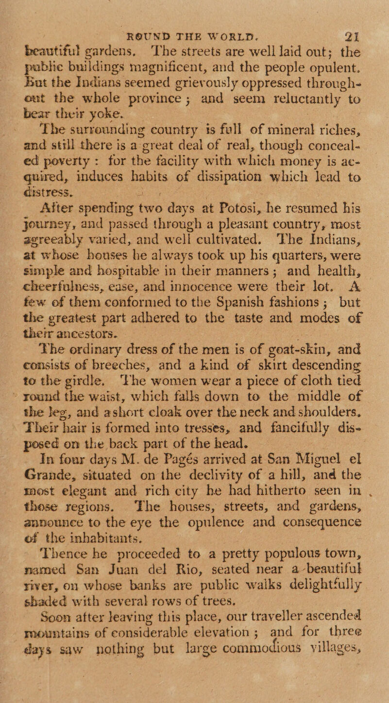 beautiful gardens, ‘The streets are well Jaid out; the airs buildings magnificent, and the people opulent. ut the Indians seemed grievously oppressed through- eut the whole province; and seem reluctantly to bear their yoke. The surrounding country is full of mineral riches, and still there is a great deal of real, though conceal- ed poverty : for the facility with which money is ae- quired, induces habits of dissipation which lead to distress. Base After spending two days at Potosi, he resumed his journey, and passed through a pleasant country, most agreeably varied, and well cultivated. The Indians, at whose houses he always took up his quarters, were simple and hospitable in their manners; and health, cheerfulness, ease, and innocence were their lot. A few of them conformed to the Spanish fashions ; but the greatest part adhered to the taste and modes of their ancestors. ; The ordinary dress of the men is of goat-skin, and consists of breeches, and a kind of skirt descending to the girdle, ‘Fhe women wear a piece of cloth tied » yound the waist, which falls down to the middle of the Jeg, and ashort cloak over the neck and shoulders. Their hair is formed into tresses, and fancifully dis- posed on the back part of the head. . _ In four days M. de Pagés arrived at San Miguel el Grande, situated on the declivity of a hill, and the most elegant and rich city he had hitherto seen in those regions. The houses, streets, and gardens, aanounce to the eye the opulence and consequence of the inhabitants. Thence he proceeded to a pretty populous town, named San Juan de! Rio, seated near a-beautiful river, on, whose banks are public waiks delightfully shaded with several rows of trees. Soon after leaving this place, our traveller ascended mountains of considerable elevation; and for three days saw nothing but large commodious villages,