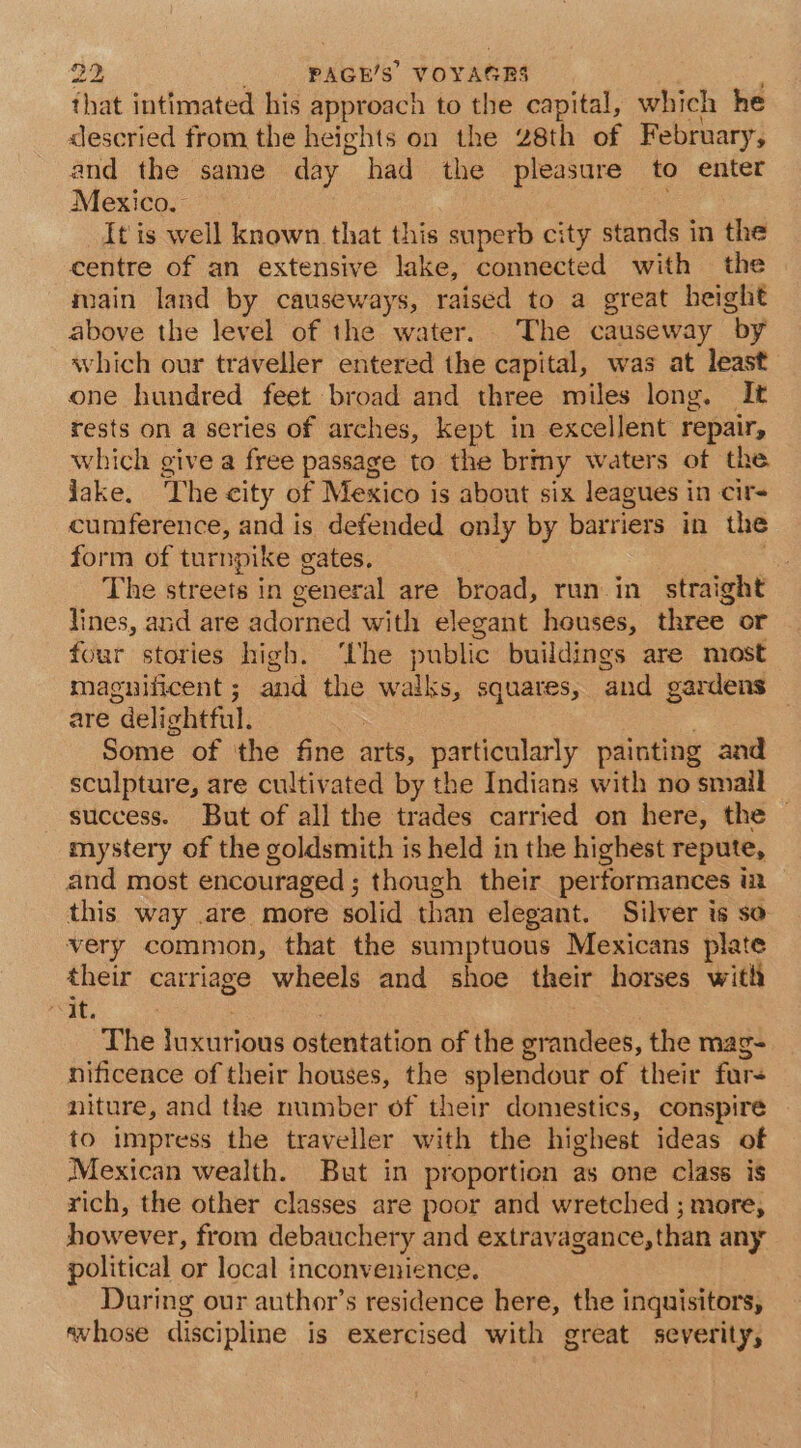 that intimated his approach to the capital, which he descried from the heights on the 28th of February, and the same day had the pleasure to enter Mexico. It is well known that this superb city stands in the centre of an extensive lake, connected with the main land by causeways, raised to a great height above the level of the water. The causeway by which our traveller entered the capital, was at least one hundred feet broad and three miles long. It rests on a series of arches, kept in excellent repair, which give a free passage to the brmy waters of the. jake. The city of Mexico is about six leagues in cir- cumference, and is defended only by barriers in the form of turnpike gates. The ntreets in ceneral are broad, run in. straight lines, and are adorned with elegant houses, three or four stories high. ‘Uhe public buildings are most magnificent ; and the walks, squates, ‘and gardens are “delightful. : Some of the fine arts, pst y painting and sculpture, are cultivated by the Indians with no smail success. But of all the trades carried on here, the © mystery of the goldsmith is held in the highest repute, and most encouraged ; though their performances in this way .are more solid than elegant. Silver is so very common, that the sumptuous Mexicans plate their carriage wheels and shoe their horses with “It. The luxurious ostentation of the erandees, the mag- nificence of their houses, the splendour of their fur- niture, and the number of their domestics, conspire to impress the traveller with the highest ideas of Mexican wealth. But in proportion as one class is rich, the other classes are poor and wretched ; more, however, from debauchery and extravagance, than any political or local inconvenience. During our author’s residence here, the inguisitors, aw hose discipline is exercised with great severity,