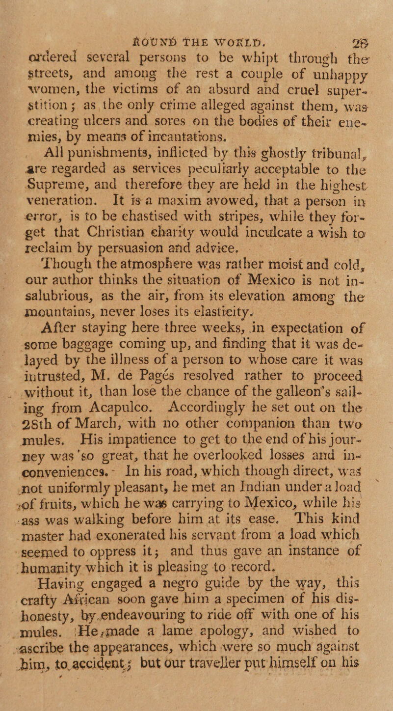 , ROUND THE WORLD. hea? | ardered several persons to be whipt through the streets, and among the rest a couple of unhappy women, the victims of an absurd and cruel super-= stition ; as, the only crime alleged against them, was creating ulcers and sores on the bodies of their ene- mies, by mearis of imeantations. All punishments, inflicted by this ghostly tribunal, are regarded as services peculiarly acceptable to the Supreme, and therefore they are held in the highest veneration. It is a maxim avowed, that a person in error, is to be chastised with stripes, while they for- get that Christian charity would inculcate a wish to reclaim by persuasion and advice. Though the atmosphere was rather moist and cold, our author thinks the situation of Mexico is not in- salubrious, as the air, from its elevation among the smountains, never loses its elasticity. , After staying here three weeks, in expectation of some baggage coming up, and finding that it was de- layed by the illness of a person to whose care it was intrusted, M. de Pagés resolved rather to proceed _ without it, than lose the chance of the galleon’s sail- ing from Acapulco. Accordingly he set out on the 28th of March, with no other companion than two mules, His impatience to get to the end of his jour- ney was'so great, that he overlooked losses and in- eonveniences.- In his road, which though direct, was not uniformly pleasant, he met an Indian under a load ,of fruits, which he was carrying to Mexico, while his -ass was walking before him at its ease. This kind master had exonerated his servant from a load which ‘seemed to oppress it; and thus gave an instance of humanity which it is pleasing to record. | ‘Having engaged a negro guide by the way, this -erafty Agrican soon gave him a specimen of his dis- honesty, by.endeavouring to ride off with one of his -mules. /He;made a lame apology, and wished to ascribe the appearances, which were so much against im, to.accident,; but our traveller put himself on his