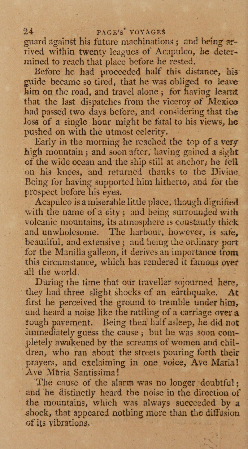 guard against his fature machinations; and being ar- rived within twenty leagues of Acapulco, he deter- mined to reach that place before he rested. : Before he had proceeded half this distance, his guide became so tired, that he was obliged to leave him on the road, and travel alone; for having learnt that the last dispatches from the viceroy of Mexico had passed two days before, and considering that the loss of a single hour might be fatal to his views, he pushed on with the utmost celerity. Early in the morning he reached the top of a very high mountain ; and soon after, having gained a sight of | the wide ocean and the ship still at ‘anchor, he tell on his knees, and returned thanks to the Divine. Being for having supported him hitherto, and for the prospect before his eyes. Acapulco isa miserable little place, though dignified with the name of a eity; and being surrounded with volcanic mountains, its atmosphere i is constantly thick and unwholesome. The harbour, however, is safe, beautiful, and extensive ; and being the ordinary port for the Manilla galleon, it derives an importance from this circumstance, which has rendered it famous over all the world. During the time that our traveller sojourned here, © ‘they had three slight shocks of an earthquake. At first he perceived the ground to tremble under him, and heard a noise like the rattling of a carriage overa tough payement. Being then half asleep, he did not immediately guess the cause ; but he was soon com- pletely awakened by the screams of women and chil- dren, who ran about the streets pouring forth their prayers, and exclaiming in one voice, Ave Maria! Ave Maria Santissima! . ‘The cause of the alarm was no longer doubtful ; and he distinctly heard the noise in the direction of the mountains, which was always succeeded by a shock, that appeared nothing more than the ssl: oa of its vibrations,