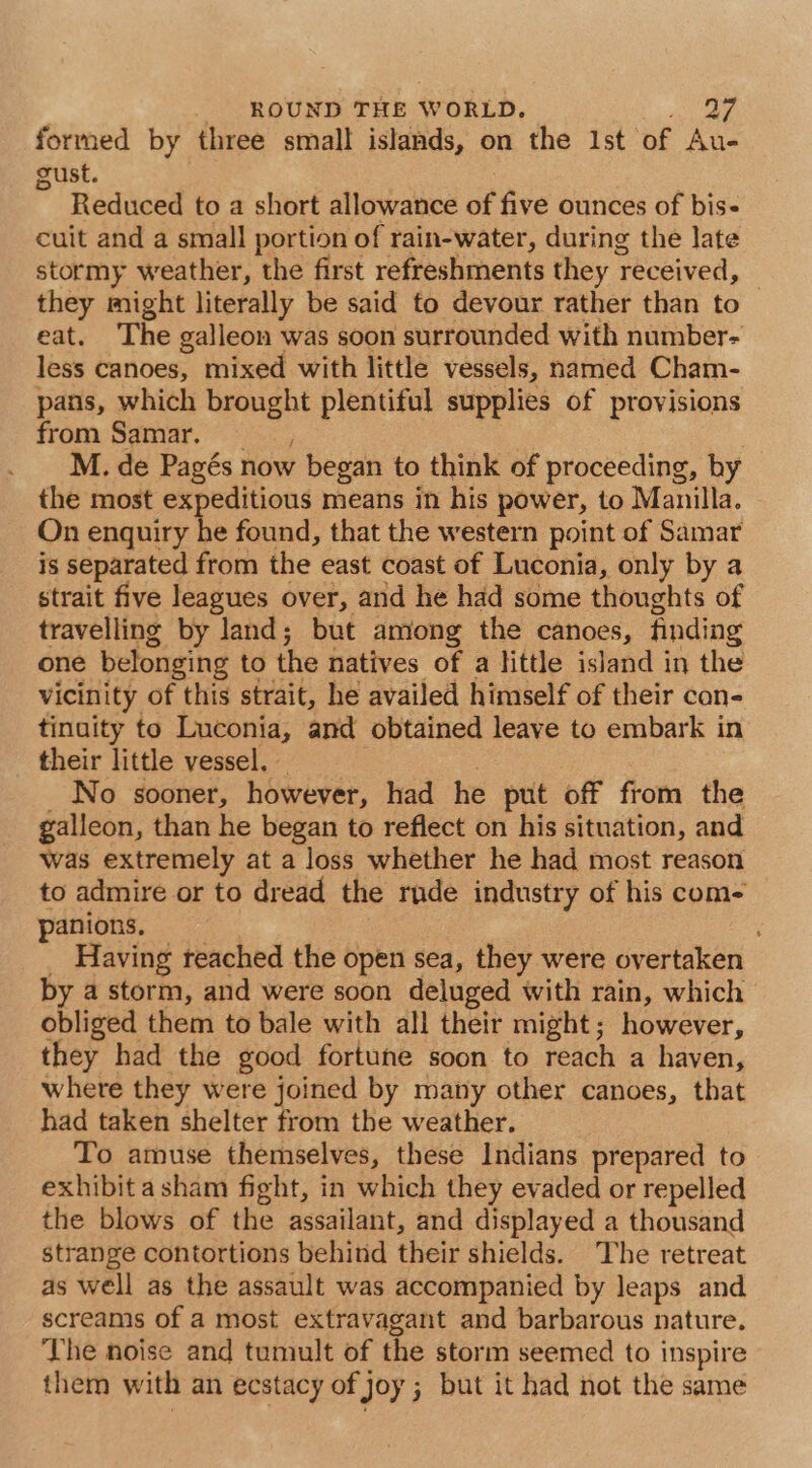 formed by three small islands, on the Ist of Au- gust. ” Reduced to a short allowance of five ounces of bis- cuit and a small portion of rain-water, during the late stormy weather, the first refreshments they received, they might literally be said to devour rather than to eat. The galleon was soon surrounded with number- less canoes, mixed with little vessels, named Cham- pans, which brought plentiful supplies of provisions from Samar. M. de Pagés now began to think of proceeding, by the most expeditious means in his power, to Manilla. On enquiry he found, that the western point of Samar is separated from the east coast of Luconia, only by a strait five leagues over, and he had some thoughts of travelling by land; but among the canoes, finding one belonging to the natives of a little island in the vicinity of this strait, he availed himself of their con- tinuity to Luconia, and obtained leave to embark in their little vessel, | No sooner, however, had he put off from the galleon, than he began to reflect on his situation, and was extremely at a loss whether he had most reason to admire or to dread the rude industry of his com- panions, _ Having reached the open sea, they were overtaken by a storm, and were soon deluged with rain, which obliged them to bale with all their might; however, they had the good fortune soon to reach a haven, where they were joined by many other canoes, that had taken shelter from the weather. To amuse themselves, these Indians prepared to exhibit asham fight, in which they evaded or repelled the blows of the assailant, and displayed a thousand strange contortions behind their shields. The retreat as well as the assault was accompanied by leaps and screams of a most extravagant and barbarous nature. The noise and tumult of the storm seemed to inspire them with an ecstacy of joy; but it had not the same