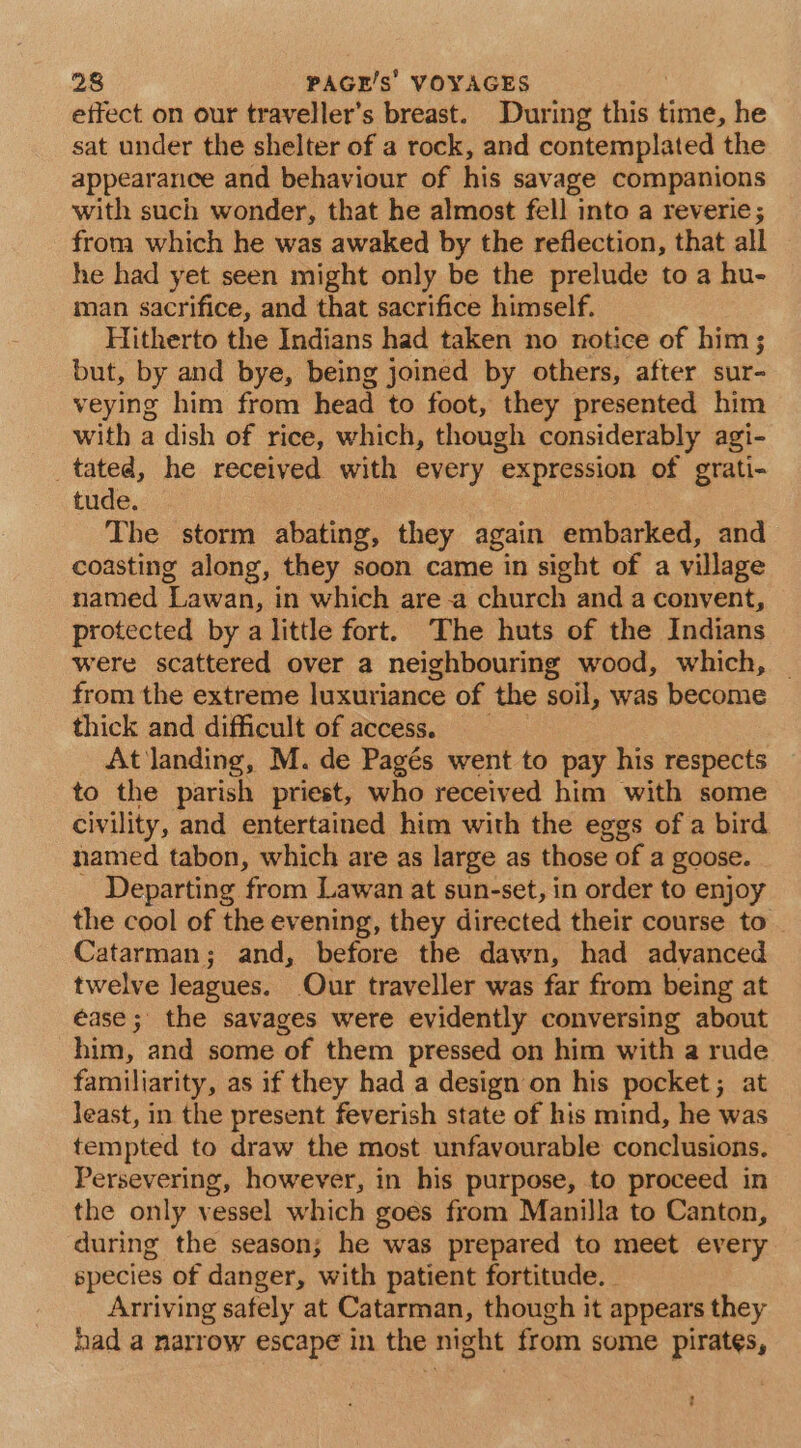 effect on our traveller’s breast. During this ins, he sat under the shelter of a rock, and contemplated the appearance and behaviour of his savage companions with such wonder, that he almost fell into a reverie; from which he was awaked by the reflection, that all he had yet seen might only be the prelude to a hu- man sacrifice, and that sacrifice himself. Hitherto the Indians had taken no notice of him; but, by and bye, being joined by others, after sur- veying him from head to foot, they presented him with a dish of rice, which, though considerably agi- _tated, he received with every expression of grati- tude. The storm abating, they again embarked, and coasting along, they soon came in sight of a village named Lawan, in which are a church and a convent, protected by a little fort. The huts of the Indians were scattered over a neighbouring wood, which, _ from the extreme luxuriance of the soil, was become thick and difficult of access. At landing, M. de Pagés went to pay his respects to the parish priest, who received him with some civility, and entertained him with the eggs of a bird named tabon, which are as large as those of a goose. Departing from Lawan at sun-set, in order to enjoy the cool of the evening, they directed their course to Catarman; and, before the dawn, had advanced twelve leagues. Our traveller was far from being at éase ; the savages were evidently conversing about him, and some of them pressed on him with a rude familiarity, as if they had a design on his pocket; at least, in the present feverish state of his mind, he was tempted to draw the most unfavourable conclusions. Persevering, however, in his purpose, to proceed in the only vessel which goes from Manilla to Canton, during the season; he was prepared to meet every species of danger, with patient fortitude. - Arriving safely at Catarman, though it appears they had a narrow escape in the night from some pirates,