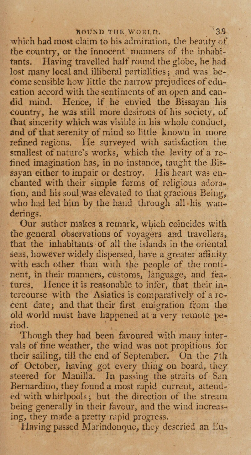 _which had most claim to his admiration, the beauty of the country, or the innocent’ manners of the inhabi- tants. Having travelled half round the globe, he had lost many local and illiberal partialities; and was be- come sensible how little the narrow prejudices of edu- cation accord with the sentiments of an open and can- did mind. Hence, if he envied the Bissayan his country, he was still more desirous of hts society, of that sincerity which was visible in his whole conduct, and of that serenity of mind so little known in more refined regions. He surveyed with satisfaction the smallest of nature’s works, which the levity of a re-- fined imagination has, in no instance, taught the Bis- sayan either to impair or destroy. His heart was en- chanted with their simple forms of religious adora- tion, and his soul was elevated to that gracious Being, who had led him by the hand through all-his wane derings. | _ Our author makes a retrnark, which coincides with the general observations of yoyagers and travellers, that the inhabitants -of all the islands in the oriental seas, however widely dispersed, have a greater affinity with each other than with the people of the conti- nent, in their manners, customs, language, and fea- - tures, Hence it is reasonable to infer, that their in- tercourse with the Asiatics is comparatively of a re- cent date; and that their first emigration from the old world must have happened at a very remote pe- riod. iy Though they had been favoured with many inter- vals of fine weather, the wind was not propitious for their sailing, till the end of September. On the 7th of October, having got every thing on board, they steered for Manilla. In passing the straits of San Bernardino, they found a most rapid current, attend- ed'with whirlpools; but the direction of the stream being generally in their favour, and the wind increas- ing, they made a pretty rapid progress. Haying passed Marindonque, they descried an Eu.