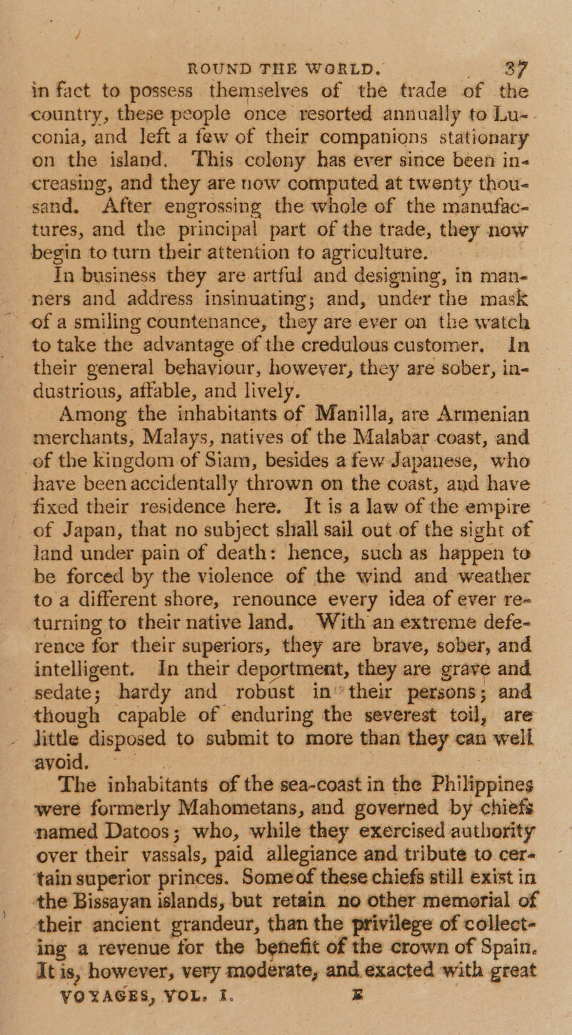 in fact to possess themselves of the trade of the country, these people once resorted annually to Lu- conia, and left a few of their companions stationary on the island. ‘This colony has ever since been in- creasing, and they are now computed at twenty thou- sand. After engrossing the whole of the manufac- tures, and the principal part of the trade, they now begin to turn their attention to agriculture. In business they are artful and designing, in man- ners and address insinuating; and, under the mask of a smiling countenance, they are ever on the watch to take the advantage of the credulous customer, In their general behaviour, however, they are sober, in- dustrious, affable, and lively. Among the inhabitants of Manilla, are Armenian merchants, Malays, natives of the Malabar coast, and _of the kingdom of Siam, besides a few Japanese, who have been accidentally thrown on the coast, aud have fixed their residence here. It is a law of the empire © _of Japan, that no subject shall sail out of the sight of jand under pain of death: hence, such as happen te be forced by the violence of the wind and weather to a different shore, renounce every idea of ever re- turning to their native land. With an extreme defe- rence for their superiors, they are brave, sober, and intelligent. In their deportment, they are grave and sedate; hardy and robust in their persons; and though capable of enduring the severest toil, are Jittle disposed to submit to more than they can well avoid. aie The inhabitants of the sea-coast in the Philippines were formerly Mahometans, and governed by chiefs named Datoos; who, while they exercised authority over their vassals, paid allegiance and tribute to cer- ‘tain superior princes. Someof these chiefs still exist in the Bissayan islands, but retain no other memorial of their ancient grandeur, than the privilege of collect- ing a revenue for the benefit of the crown of Spain. It is, however, very moderate, and. exacted with great VOYAGES, VOL. I. R