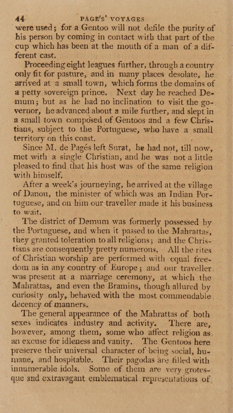 were used; for a Gentoo will not defile the purity of his person by coming in contact with that part of the cup which has been at the mouth of a man of a dif- ferent cast. | Proceeding eight leagues further, through a country only fit for pasture, and in many places desolate, he arrived at a small town, which forms the domains of a petty sovereign prince. Next day he reached De- mum; but as he had no inclination to visit the go- vernor, he advanced about a mile further, and slept in a small town composed of Gentoos and a few Chris- tians, subject to the Portuguese, who have a small territory on this coast, ‘ Since M. de Pagés left Surat, he had not, till now, met with a single Christian, and he was not a little pleased to find that his host was of the same religion with himself. - ; After a week's journeying, he arrived at the village of Danou, the minister of which was an Indian Por- tuguese, and on him our traveller made it his business to wait. The district of Demum was formerly possessed by the Portuguese, and when it passed to the Mahrattas, they granted toleration to all religions; and the Chris- tians are consequently pretty numerous, — All the rites of Christian worship are performed with equal free- dom as in any country of Europe; and our traveller was present at a miarriage ceremony, at which the Mahrattas, and even the Bramins, though allured by curiosity only, behaved with the most commendable decency of manners. ee. . The general appearance of the Mahrattas of both sexes indicates industry and activity. There are, however, among them, some who affect religion as. aa excuse for idleness and vanity. The Gentoos here preserve their universal character of being social, hu- mane, and hospitable, ‘Their pagodas are filled with innumerable idols. Some of them are very grotes- que and extravagant emblematical represeutations of