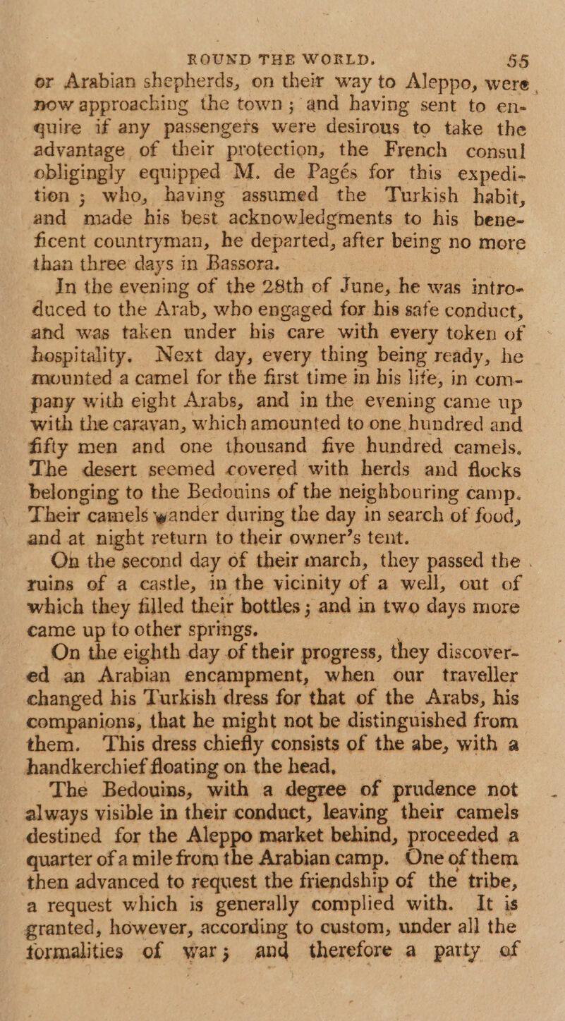 er Arabian shepherds, on their way to Aleppo, were , now approaching the town; and having sent to en-. quire if any passengers were desirous to take the advantage of their protection, the French consul obligingly equipped M. de Pagés for this expedi- tion ; who, having assumed the Turkish habit, and made his best acknowledgments to his bene- ficent countryman, he departed, after being no more than three days in Bassora. 7 In the evening of the 28th of June, he was intro- duced to the Arab, who engaged for his safe conduct, and was taken under his care with every token of hospitality. Next day, every thing being ready, he mounted a camel for the first time in his lite, in com- pany with eight Arabs, and in the evening came up with the caravan, which amounted to one hundred and fifty men and one thousand five hundred cameis. The desert seemed covered with herds and flocks belonging to the Bedouins of the neighbouring camp. Their camels wander during the day in search of food, and at night return to their owner’s tent. On the second day of their march, they passed the . ruins of a castle, in the vicinity of a well, out of which they filled their bottles ; and in two days more came up to other springs. On the eighth day of their progress, they discover- ed an Arabian encampment, when our traveller changed his Turkish dress for that of the Arabs, his companions, that he might not be distinguished from them. This dress chiefly consists of the abe, with a handkerchief floating on the head, The Bedouins, with a degree of prudence not _ always visible in their conduct, leaving their camels destined for the Aleppo market behind, proceeded a quarter of a mile from the Arabian camp, One of them then advanced to request the friendship of the tribe, a request which is generally complied with. It is granted, however, according to custom, under al] the tormalities of war; and therefore a party of