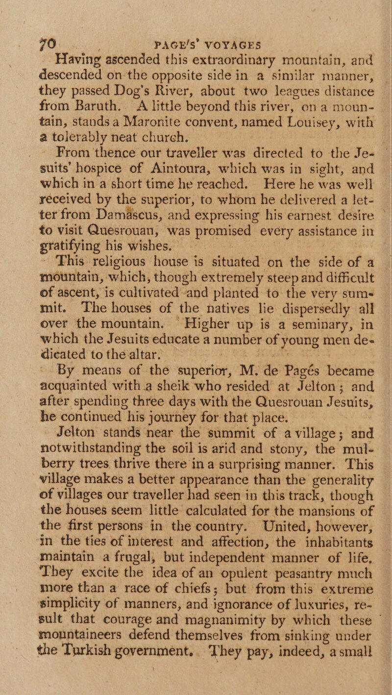 Having ascended this extraordinary mountain, and descended on the opposite side in a similar manner, they passed Dog’s River, about two leagues distance from Baruth. A little beyond this river, on a moun- tain, stands a Maronite convent, named Louisey, with a tolerably neat church. | From thence our traveller was directed to the Je- suits hospice of Aintoura, which was in sight, and which in a short time he reached. Here he was well received by the superior, to whom he delivered a let- ter from Damascus, and expressing his earnest desire to visit Quesrouan, was promised every assistance in ~ gratifying his wishes. | - This religious house is situated on the side of a mountain, which, though extremely steep and difficult of ascent, is cultivated and planted to the very sums mit. The houses of the natives lie dispersedly all over the mountain. Higher up is a seminary, in which the Jesuits educate a number of young men de- dicated to the altar. FAA : By means of the superior, M. de Pagés became acquainted witha sheik who resided at Jelton; and after spending three days with the Quesrouan Jesuits, he continued his journey for that place. Jelton stands near the summit of a village; and notwithstanding the soil is arid and stony, the mul- berry trees thrive there in a surprising manner. This village makes a better appearance than the generality of villages our traveller had seen in this track, though the houses seem little calculated for the mansions of the first persons in the country. United, however, in the ties of interest and affection, the inhabitants maintain a frugal, but independent manner of life, ‘They excite the idea of an opulent peasantry much more than a race of chiefs; but from this extreme simplicity of manners, and ignorance of luxuries, re- sult that courage and magnanimity by which these mountaineers defend themselves from sinking under the Turkish government. They pay, indeed, a small
