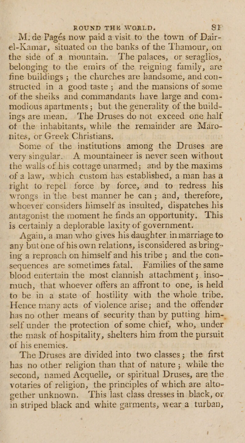 M: de Pagés now paid a visit to the town of Dair- el-Kamar, situated on the banks of the Thamour, on the side of a mountain. ‘The palaces, or seraglios, belonging to the emirs of the reigning family, are fine buildings ; the churches are handsome, and con- structed in a good taste; and the mansions of some of the sheiks and commandants have large and com- modious apartments; but the generality of the build- ings are mean. The Druses do not exceed one half of the inhabitants, while the remainder are Maro- nites, or Greek Christians. Some of the institutions among the Druses are very singular.. A mountaineer is never seen without the walls of his cottage unarmed; and by the maxims of a law, which custom has established, a man has a right to repel force by force, and to redress his wrongs in the best manner he can; and, therefore, whoever considers himself as insulted, dispatches his antagonist the moment he finds an opportunity. This is certainly a deplorable laxity of government. Again, a man who gives his daughter. in marriage to any but one of his own relations, isconsidered as bring- ing a reproach on himself and his tribe ; and the con- sequences are sometimes fatal. Families of the same blood entertain the most clannish attachment ;_ inso- much, that whoever offers an affront to one, is held to be in a state of hostility with the whole tribe. Hence many acts of violence arise; and the offender has no other means of security than by putting him-. self under the protection of some chief, who, under the mask of hospitality, shelters him from the pursuit of his enemies. The Druses are divided into two classes; the first has no other religion than that of nature ; while the second, named Acquelle, or spiritual Druses, are the votaries of religion, the principles of which are alto- gether unknown. ‘This last class dresses in black, or in striped black and white garments, wear a turban,