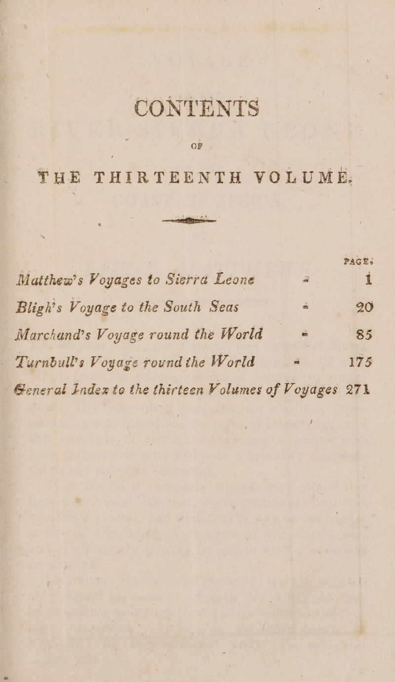 CONTENTS THE THIRTEENTH VOLUME. habit : | PAGES Matthew’ s Voyages to Sierra Leone 4 1 Bligh’s Voyage to the South Seas ‘ 20 Marchana’s Voyage round the World a 85 _ Turnbull’s V oyage round the World “ 175 General Index to the thirteen Volumes of Voyages 271 /