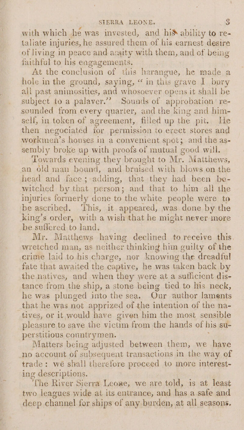 with which he was invested, and his ability to re- taliate 1 injuries, he assured them of his earnest desire of living in peace and anjity with them, and of being faithful to his engagements. At the conclusion of this harangue, he made a hole in the ground, saying, “ in this grave I bury all past animosities, and whosoever opens it shall be subject to a palaver.’? Sounds of approbation’ re- sounded from every quarter, and the king and him- self, in token of agreement, filled up the pit. abies then negociated ior permission to erect stores and workmen’s houses in a convenient spot; and the as- sembly broke up with proofs of mutual good will. Towards evening they brought to Mr. Matthews, an old man bound, and bruised with blows on the head and face; adding, that they had been be- witched by that person; and that to him all the injuries formerly done to the white people were to be ascribed. ‘This, it appeared, was done by the king’s order, with a wish that he might never more be suffered to land. Mr. Matthews having declined to receive this. wretched man, as neither thinking him guilty of the crime laid to his charge, nor knowing the dreadful fate that awaited the captive, he was taken back by the natives, and when they were at a sufficient dis- tance from the ship, a stone being tied to his neck, he was plunged into the sea. Our author laments that he was not apprized of the intention of the na- tives, or it would have given him the most sensible pleasure to save the victim from the hands of his su- perstitious countrymen. : Matters being adjusted between them, we have no account of subsequent transactions in the way of trade: wé shall therefore preceed to more interest- ing descriptions. “Che River Sierra Leone, we are told, is at least two leagues wide at its entrance, and has a safe and deep channel for ships of any burden, at all seasons.