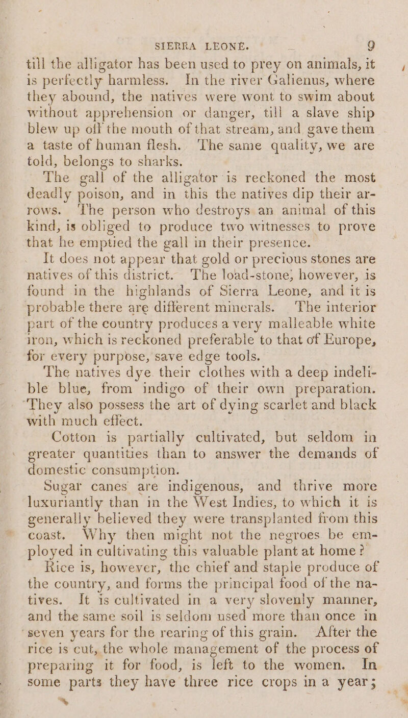 till the alligator has been used to prey on animals, it is perfectiy harmless. In the river Galienus, where they abound, the natives were wont to swim about without apprehension or danger, till a slave ship blew up off the mouth of that stream, and gave them - a taste of human flesh. The same quality, we are told, belongs to sharks. The gall of the alligator is reckoned the most deadly poison, and in this the natives dip their ar- rows. ‘The person who destroys an anima! of this kind, is obliged to produce two witnesses to prove that he emptied the gall in their presence. It does not appear that gold or precious stones are natives of this district. The load-stone; however, is found in the highlands of Sierra Leone, and it is probable there are different mimerals. |The interior part of the country produces avery malleable white iron, which is reckoned preferable to that of Europe, for every purpose, save edge tools. The natives dye. their clothes with a deep indeli- ble pie from indigo of their own preparation. “They also possess the art of d dying scarlet and black with much effect. Cotton is partially cultivated, but seldom in greater quantities than to answer the demands of domestic consumption. Sugar canes are indigenous, and thrive more luxuriantly than in the West Indies, to which it is generally believed they were transplanted from this coast. Why then might not the negroes be em- ployed in cultivating this valuable plant at home? Rice is, however, the chief and staple produce of the country, and forms the principal food of the na- tives. It is cultivated in a very slovenly manner, and the same soil is seldom used more than once in ‘seven years for the rearing of this grain. After the rice is cut, the whole management of the process of preparing it for food, is Teft to the women. In some parts they have three rice crops ina year; ‘