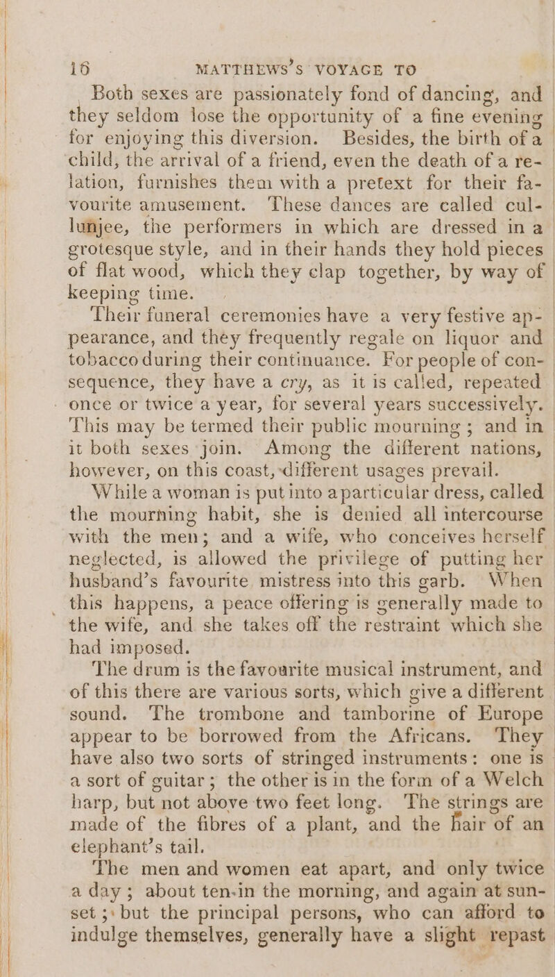 Both sexes are passionately fond of dancing, and they seldom lose the opportunity of a fine evening for enjoying this diversion. Besides, the birth of a | lation, furnishes them witha pretext for their fa- vourite amusement. ‘These dances are called cul- grotesque style, and in their hands they hold pieces keeping time. | it both sexes join. Among the different nations, however, on this coast, different usages prevail. with the men; and a wife, who conceives herself neglected, is allowed the privilege of putting her husband’s favourite mistress into this garb. When this happens, a peace offering is generally made to had imposed. The drum is the favourite musical instrument, and sound. The trombone and tamborme of Europe a sort of guitar; the other is in the form of a Welch . made of the fibres of a plant, and the hair of an elephant’s tail. | The men and women eat apart, and only twice a day; about ten-in the morning, and again at sun- set ;: but the principal persons, who can afford to indulge themselves, generally have a slight repast