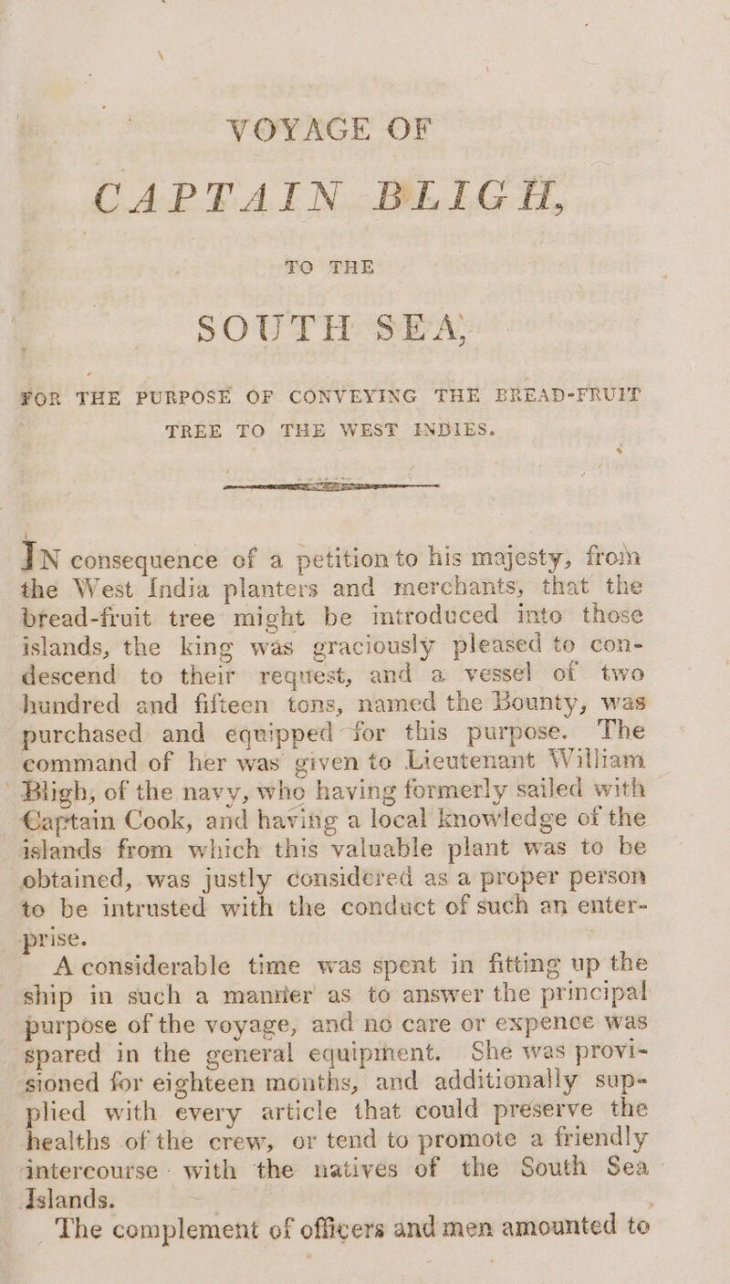 VOYAGE OF CAPTAIN BLIGH, SOUTH SEA FOR THE PURPOSE OF CONVEYING THE BREAD-FRUIT TREE TO THE WEST INDIES. In consequence of a petition to his majesty, from the West India planters and merchants, that the bread-fruit tree might be introduced into those islands, the king was graciously pleased to con- descend to their request, and a vessel of two hundred and fifteen tons, named the Bounty, was purchased and equipped for this purpose. The command of her was given to Lieutenant William Bligh, of the navy, who having formerly sailed with €aftain Cook, and having a local knowledge of the islands from which this valuable plant was to be obtained, was justly considered as a proper person to be intrusted with the conduct of such an enter- prise. A considerable time was spent in fitting up the ship in such a mantier as to answer the principal purpose of the voyage, and no care or expence was spared in the general equipment. She was provi- sioned for eighteen months, and additionally sup- plied with every article that could preserve the healths of the crew, or tend to promote a friendly The complement of officers and men amounted to