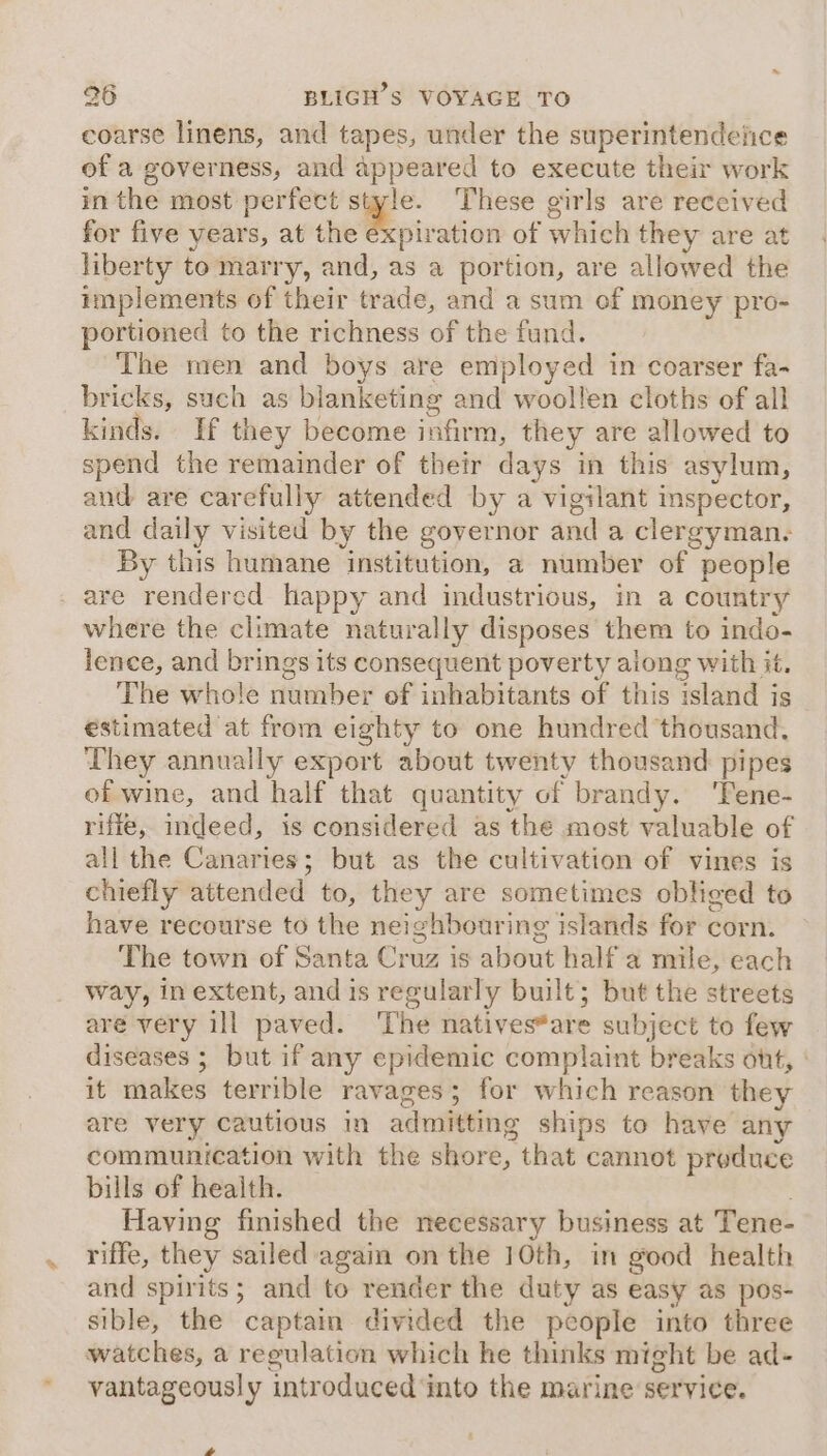 coarse linens, and tapes, under the superintendelice of a governess, and appeared to execute their work in the most perfect style. These girls are reccived for five years, at the expiration of which they are at liberty to marry, and, as a portion, are allowed the implements of their trade, and a sum of money pro- portioned to the richness of the fund. The men and boys are employed in coarser fa- bricks, such as blanketing and woollen cloths of all kinds. If they become infirm, they are allowed to spend the remainder of their days in this asylum, and are carefully attended by a vigilant inspector, and daily visited by the governor and a clergyman. By this humane institution, a number of people _ are rendered happy and industrious, in a country where the climate naturally disposes them to indo- lence, and brings its consequent poverty along with it. The whole number of inhabitants of this island is estimated at from eighty to one hundred thousand, They annually export about twenty thousand pipes of wine, and half that quantity of brandy. ‘Tene- rifie, indeed, is considered as the most valuable of all the Canaries; but as the cultivation of vines is chiefly attended to, they are sometimes obliged to have recourse to the neighbouring islands for corn. The town of Santa Cruz is about half a mile, each way, inextent, and is regularly built; but the streets are very ill paved. The natives*are subject to few diseases ; but if any epidemic complaint breaks ont, : it makes terrible ravages; for which reason they are very cautious in admitting ships to have any communication with the shore, that cannot produce bills of heaith. Having finished the necessary business at Tene- riffe, they sailed agai on the 10th, in good health and spirits; and to render the duty as easy as pos- sible, the captain divided the people into three watches, a regulation which he thinks might be ad- vantageously introduced into the marine service. ,