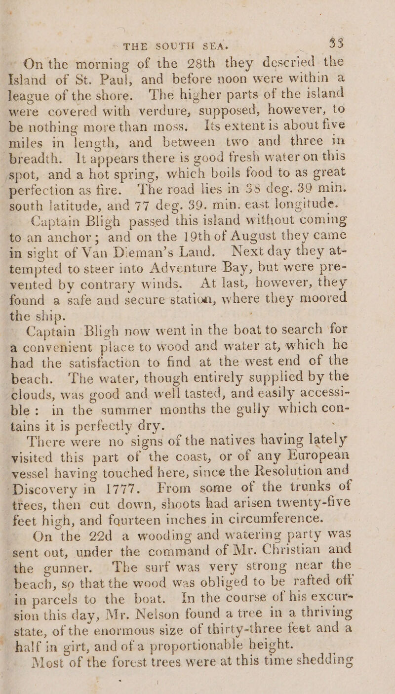 On the morning of the 28th they descried the Island of St. Paul, and before noon were within a league of the shore. The higher parts of the island were covered with verdure, supposed, however, to be nothing more than moss. Its extent is about five miles in length, and between two and three in breadth. It appears there is good fresh water on this spot, and a hot spring, which boils food to as great perfection as fire. The road lies in 38 deg. 39 min. south latitude, and 77 deg. 39. min. east longitude. Captain Bligh passed this island without coming to an anchor; and on the 19th of August they came in sight of Van Dieman’s Land. Next day they at- tempted to steer into Adventure Bay, but were pre- vented by contrary winds. At last, however, they found a safe and secure station, where they moored the ship. Captain Bligh now went in the boat to search ‘for a convenient place to wood and water at, which he had the satisfaction to find at the west end of the beach. ‘The water, though entirely supplied by the clouds, was good and well tasted, and easily accessi- ble: in the summer months the gully which con- tains it is perfectly dry. . There were no signs of the natives having lately visited this part of the coast, or of any European vessel having touched here, since the Resolution and ‘Discovery in 1777. From some of the trunks of | trees, then cut down, shoots had arisen twenty-five feet high, and fourteen inches in circumference. On the 22d a wooding and watering party was sent out, under the command of Mr. Christian and the gunner. The surf was very strong near the beach, so that the wood was obliged to be rafted off ‘in parcels to the boat. In the course of his excur- sion this day, Mr. Nelson found a tree in a thriving state, of the enormous size of thirty-three feet and a half in girt, and of a proportionable height. Most of the forest trees were at this time shedding