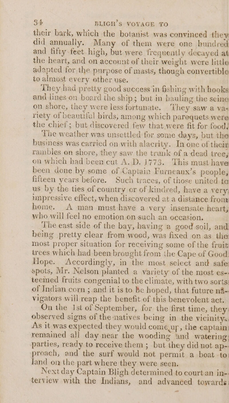 their bark, which the botanist was convinced they did annually. Many of them were one hundred and fifty feet high, but were frequently decayed at the heart, and on account of their weight were little adapted for the purpose of masts, though convertible to almost every other use. | They had pretty good success in fishing with hooks and lines on board the ship; but in hauling the seine on shore, they were less fortunate. ‘They saw a va+ riety of beautiful birds, among which parequets were the chief; but discovered few that were fit for food, The weather was unsettled for some days, but the business was carried on with alacrity. In one of their rambles on shore, they saw the trunk of adead tree, on which had been cut A.D. 1773. This must have been done by some of Captain Furneaux’s people, fifteen years before. Such tyaces, of those united ta us by the ties of country or of kindred, have a very; unpressive effect, when discovered at a distance from home. A man must-have a very insensate heart, who will feel no emotion on such an occasion. The east side of the bay, having a good soil, and being pretty clear from woed, was fixed on as the most proper situation for receiving some of the fruit trees which had been brought from ihe Cape of Good Hope. Accordingly, in the most select and safe spots, Mr. Nelson planted a variety of the most es-. teemed fruits congenial to the climate, with two sorts: of Indian corn ;.and it is to be hoped, that future na-. vigators will reap the benefit of this benevolent act. On the Ist of September, for the first time, they observed signs of the natives being in the vicinity. As it was expected they would comeup, the captain: remained all day near the wooding and watering: parties, ready to receive them ; but they did not ap- proach, and the surf would not permit a boat to: land on the part where they were seen. Next day Captain Bligh determined to court an in-. terview with the Indians, and advanced towards: