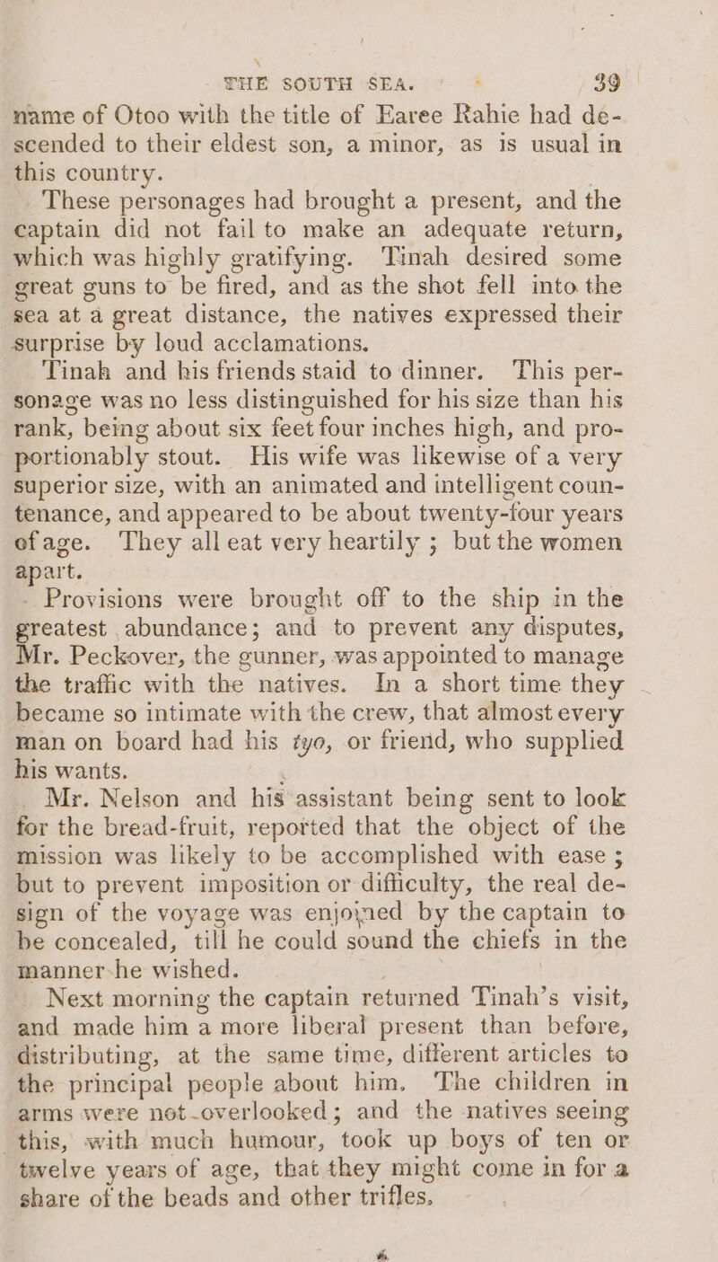 name of Otoo with the title of Earee Rahie had de- scended to their eldest son, a minor, as is usual in this country. | These personages had brought a present, and the captain did not fail to make an adequate return, which was highly gratifying. ‘Tinah desired some great guns to be fired, and as the shot fell into the sea at a great distance, the natives expressed their surprise by loud acclamations. Tinah and his friends staid to dinner. This per- sonage was no less distinguished for his size than his rank, being about six feet four inches high, and pro- portionably stout. His wife was likewise of a very superior size, with an animated and intelligent coun- tenance, and appeared to be about twenty-four years ofage. They all eat very heartily ; but the women apart. - Provisions were brought off to the ship in the greatest abundance; and to prevent any disputes, Mr. Peckover, the gunner, was appointed to manage the traffic with the natives. In a short time they became so intimate with the crew, that almost every man on board had his tye, or friend, who supplied his wants. ‘ . Mr. Nelson and his assistant being sent to look for the bread-fruit, reported that the object of the mission was likely to be accomplished with ease ; but to prevent imposition or difficulty, the real de- sign of the voyage was enjoined by the captain to be concealed, till he could sound the chiefs in the manner-he wished. . Next morning the captain returned Tinah’s visit, and made him a more liberal present than before, distributing, at the same time, different articles to the principal people about him, ‘The children in arms were not-overlooked; and the natives seeing this, with much humour, took up boys of ten or twelve years of age, that they might come in for a share of the beads and other trifles. ,