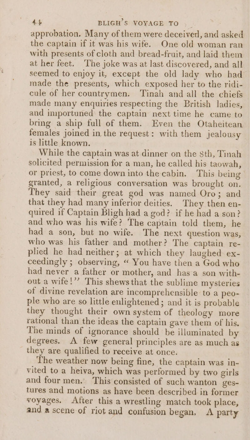 approbation. Many of them were deceived, and asked the captain if it was his wife. One old woman ran with presents of cloth and bread-fruit, and laid them at her feet. ‘The joke was at last discovered, and alt seemed to enjoy it, except the old lady who had made the presents, which exposed her to the ridi- cule of her countrymen. ‘Tinah and all the chiefs made many enquiries respecting the British ladies, and importuned the captain next time he came to brmg a ship full of them. Even the Otaheitean females joined in the request: with them jealousy is little known. While the captain was at dinner on the sth, Tinah solicited permission for a man, he called his taowah, or priest, to come down into the cabin. This being granted, a religious conversation was brought on. They said their great god was named Oro; and that they had many inferior deities. They then en- quired if Captain Bligh had a god? if he had a son? and who was his wife? The captain told them, he had a son, but no wife. The next question was, who was his father and mother? The captain re- plied he had neither; at which they laughed ex- ceedingly ; observing, “ You have then a God who had never a father or mother, and has a son with- out a wife!’’ This shews that the sublime mysteries of divine revelation are incomprehensible to a peo- ple who are so little enlightened; and it is probable they thought their own system of theology more rational than the ideas the captain gave them of his, The minds of ignorance should be illuminated by degrees. A few general principles are as much as they are qualified to receive at once. The weather now being fine, the captain was in- vited to a heiva, which was performed by two girls and four men. This consisted of such wanton ges- tures and motions as have been described in former voyages. After this a wrestling match took place, and a scene of riot and confusion began, A party