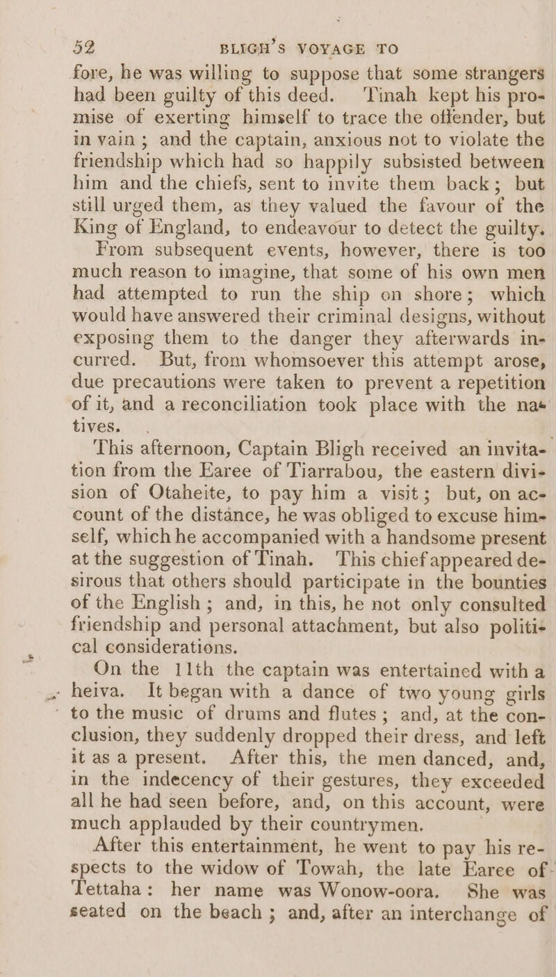 fore, he was willing to suppose that some strangers had been guilty of this deed. ‘Tinah kept his pro- mise of exerting himself to trace the offender, but in vain; and the captain, anxious not to violate the friendship which had so happily subsisted between him and the chiefs, sent to invite them back; but still urged them, as they valued the favour of the King of England, to endeavour to detect the guilty. From subsequent events, however, there is too much reason to imagine, that some of his own men had attempted to run the ship on shore; which would have answered their criminal designs, without exposing them to the danger they afterwards in- curred. But, from whomsoever this attempt arose, due precautions were taken to prevent a repetition of it, and a reconciliation took place with the nas tives. This afternoon, Captain Bligh received an invita- tion from the Earee of Tiarrabou, the eastern divi- sion of Otaheite, to pay him a visit; but, on ac- count of the distance, he was obliged to excuse him- self, which he accompanied with a handsome present at the suggestion of Tinah. This chief appeared de- sirous that others should participate in the bounties of the English ; and, in this, he not only consulted friendship and personal attachment, but also politi- cal considerations. On the 11th the captain was entertained with a - heiva. It began with a dance of two young girls ' to the music of drums and flutes; and, at the con- clusion, they suddenly dropped their dress, and left it as a present. After this, the men danced, and, in the indecency of their gestures, they exceeded all he had seen before, and, on this account, were much applauded by their countrymen. After this entertainment, he went to pay his re- spects to the widow of Towah, the late Earee of- Tettaha: her name was Wonow-oora. She was seated on the beach ; and, after an interchange of