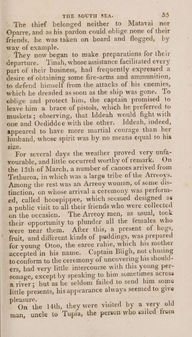 - The thief belonged neither to Matavai nor _ Oparre, and as his pardon could oblige none of their friends, he was taken on board and flogged, by way of example. They now began to make preparations for their departure. Tinah, whose assistance facilitated every part of their business, had frequently expressed a desire of obtaining some fire-arms and ammunition, to defend himself from the attacks of his enemies, which he dreaded as soon as the ship was gone. To oblige and protect him, the captain promised to leave him a brace of pistols, which he preferred to muskets; observing, that Iddeah would fight with one and Oediddee with the other. Iddeah, indeed, appeared to have more martial courage than her husband, whose spirit was by no means equal to his size. For several days the weather proved very unfa- vourable, and little occurred worthy of remark. On the 13th of March, a number of canoes arrived from Tethuroa, in which was a large tribe of the Arreoys. Among the rest was an Arreoy woman, of some dis- tinction, on whose arrival a ceremony was perform- ed, called hooepippee, which seemed designed as a public visit to all their friends who were collected on the occasion. The Arreoy men, as usual, took their opportunity to plunder all the females who were near them. After this, a present of hogs, fruit, and different kinds of puddings, was prepared for young Otoo, the earee rahie, which his mother accepted in his name. Captain Bligh, not chusing to conform to the ceremony of uncovering his should- ers, had very little intercourse with this young per- sonage, except by speaking to him sometimes across a river; but as he seldom failed to send him some little presents, his appearance always seemed to give pleasure. ivi | On the 14th, they were visited by a very old man, uncle to Tupia, the person who sailed frona