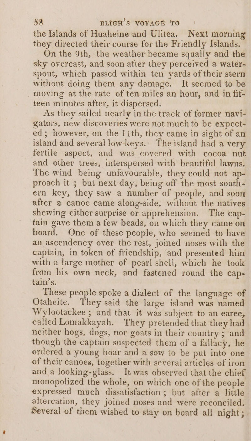 the Islands of Huaheine and Ulitea. Next morning they directed their course for the Friendly Islands. On the 9th, the weather became squally and the sky overcast, and soon after they perceived a water- spout, which passed within ten yards of their stern without doing them any damage. It seemed to be moving at the rate of ten miles an hour, and in fif- teen minutes after, it dispersed. As they sailed nearly in the track of former navi- gators, new discoveries were not much to be expect- ed; however, on the 11th, they came in sight of an island and several low keys.’ The island had a very fertile aspect, and was covered with cocoa nut and other trees, interspersed with beautiful lawns. The wind being unfavourable, they could not ap- proach it ; but next day, being off the most south- ern key, they saw a number of people, and soon after a canoe came along-side, without the natives shewing either surprise or apprehension. The cap- tain gave them a few beads, on which they came on board. One of these people, who seemed to have an ascendency over the rest, joined noses with the captain, in token of friendship, and presented him with a large mother of pearl shell, which he took from his own neck, and fastened round the cap- tain’s. These people spoke a dialect of the language of Otaheite. They said the large island was named Wylootackee ; and that it was subject to an earee, called Lomakkayah. They pretended that they had neither hogs, dogs, nor goats in their country ; and though the captain suspected them of a fallacy, he ordered a young boar and a sow to be put into one of their canoes, together with several articles of iron and a looking-glass. It was observed that the chief monopolized the whole, on which one of the people expressed much dissatisfaction ; but after a little altercation, they joined noses and were reconciled. Several of them wished to stay on board all night;