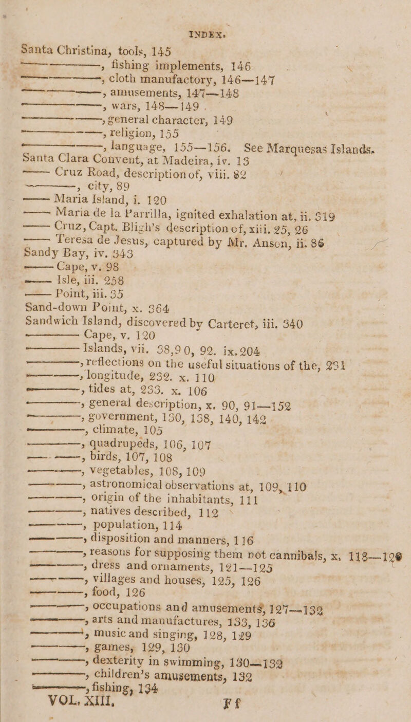 Santa Christina, tools, 145 ——. , fishing implements, 146 , cloth manufactory, 146—14'7 » amusements, 147—148 &gt; wars, 148—149 , —— » general character, 149 site, Feneion, [55 » language, 155—156. See Marquesas Islands. Santa Clara Convent, at Madeira, iv. 13 Cruz Road, description of, viii. 82 : » city, 89 Maria Island, i. 120 Maria de la Parrilla, ignited exhalation at, 11. 519 —— Cruz, Capt. Bligh’s description of, xiii, 29,26 Teresa de Jesus, captured by Mr, Anson, ii. 86 Sandy Bay, iv. 343 Cape, v. 98 Isle, 111. 258 Point, iii. 35 Sand-down Point, x. 364 Sandwich Island, discovered by Carteret; iii. 340 Cape, v. 120 Islands, vii. 38,90, 92. ix. 204 , reflections on the useful situations of the, 931 » longitude, 232. x. 110 ——_—-, tides at, 233. x. 106 » Seneral description, x. 90, 91—152 —_——, government, 150, 138, 140, 142 ———, climate, 105 » quadrupeds, 106, 107 ——-——-, birds, 107, 108 , vegetables, 108, 109 » astronomical observations at, 109, 110 , origin of the inhabitants, 111 » natives described, 112 —-——, population, 114 ————-, disposition and manners, 1 16 —_———, reasons for supposing them not cannibals, x. 118—129@ , dress and ornaments, 121—125 —~——, villages and houses, 125, 126 ———, food, 126 —————,, occupations and amusement, 127-139 ————, arts and manufactures, 133, 136 ——-——,, music and singing, 128, 129 » Sames, 129, 130 ' » dexterity in swimming, 130-132 » children’s amusements, 132 beeamncemnp, fishing, 134 VOL, XU, Ff — ——___. ey — ss os Sd