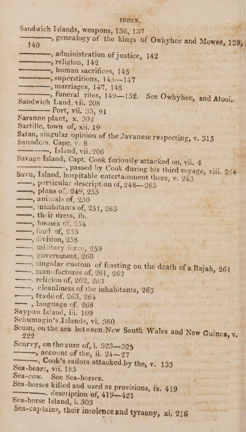 Sandwich Islands, weapons, 136, 137 fi » Senealogy of the kings of Owhyhcee and Mowee, 139%; Ae 140 , administration of justice, 142 ————, religion, 142 —————, human sacrifices, 145 , Superstitions, 145—14.7 ——~—_—, marriages, 147, 148 » funeral rites, 149—159, See Owhyhee, and Atooi. Sandwich Land, vii. 208 Port, vii. 35, 94 Saranne plant, x. 302 Sartille, town of, xij. 19 Satan, singular opinion of the Javanese respecting, v. 315 Saunders, Cape, v. 8 , Island, vii.206 Fi Savage Island, Capt. Cook furiously attacked on, vii. 4 , passed by Cook during his third voyage, vill. 264 © Savu, Island, hospitable entertainment there, v. 243 » particular description of, 248—265 ———, plans of, 249, 255 , animals of, 250 ———, inhabitants of, 251, 263 ——~, their dress, ib, » houses of, 254 : , food of, 255 , division, 258 , military force, 259 ——~, government, 260 és » Singular custom of feasting on the death of a Rajah, 261 ——-, manufactures of, 261, 262 ——-, religion of, 262, 263 ——, cleanliness of the inhabitants, 263 » trade of, 263, 264 —— , language of, 268 Saypau Island, ili. 109 Schumagin’s Islands, vi, 380 Scuin, on the sea between New South Wales and New Guinea, vy. 222 Scurvy, on the cure of, j. 323-—325 » account of the, ii, 24—97 , Cook’s sailors attacked by the, v. 133 Sea-bears, vii. 185 , Sea-cow. See Sea-horses, . Sea-horses killed and used as provisions, ix, 419 —~--——, description of, 419—421 Sea-horse Island, i. 303 Sea-cap tains, theit insolence and tyranny, xi, 216