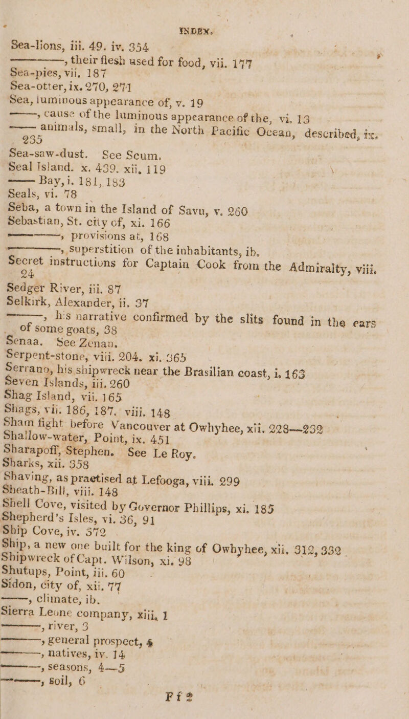 Sea-lions, iii. 49. iv. 354 , their flesh used for food, vii. 177 Sea-pies, vii. 187 Sea-otter, ix. 270, 2°71 Sea, jumipous appearance of, v. 19 » cause of the luminous appearance of the, vi. 13 animals, small, in the North Pacific Ocean, described, ix, ea) . Sea-saw-dust. See Scum. Seal Island. x. 439. xii, 119 — Bay, i. 181, 183 Seals, vi. 78 Seba, a town in the Island of Savu, v. 260 Sebastian, St. city of, xi. 166 » provisions at, 168 » Superstition of the inhabitants, ib, Secret instructions for Captain Cook from the Admiralty, viii, 24, Sedger River, iii. 87 Selkirk, Alexander, ii. 37 » h's narrative confirmed by the slits found jn the ears __ of some goats, 38 Senaa. See Zenan. Serpent-stone, viii. 204. xi. 365 Serrano, his shipwreck near the Brasilian coast, 1,163 Seven Islands, iii. 260 Shag Island, vii. 165 Shags, vii. 186, 187. viii. 148 Sham fight before Vancouver at Owhyhee, xii, 228—232 Shallow-water, Point, ix. 451 Sharapoff, Stephen. See Le Roy. Sharks, xii. 358 Shaving, as praetised at Lefooga, viii. 299 Sheath-Bill, viii. 148 Shell Cove, visited by Governor Phillips, xi. 185 Shepherd’s Isles, vi. 36, 91 Ship Cove, iv. 372 . Ship, a new one built for the king of Owhyhee, xii, 912, 332. Shipwreck of Capt. Wilson, xi. 98 Shutups, Point, iii. 60 Sidon, city of, xii, ip , climate, ib. Sierra Leone company, Xiij, 1 ,Tiver, 3 » £eneral prospect, 4 , Natives, iv. 14 ————-, seasons, 4—5 ne comme 5 soil, 6 Swe sl ' Ff?