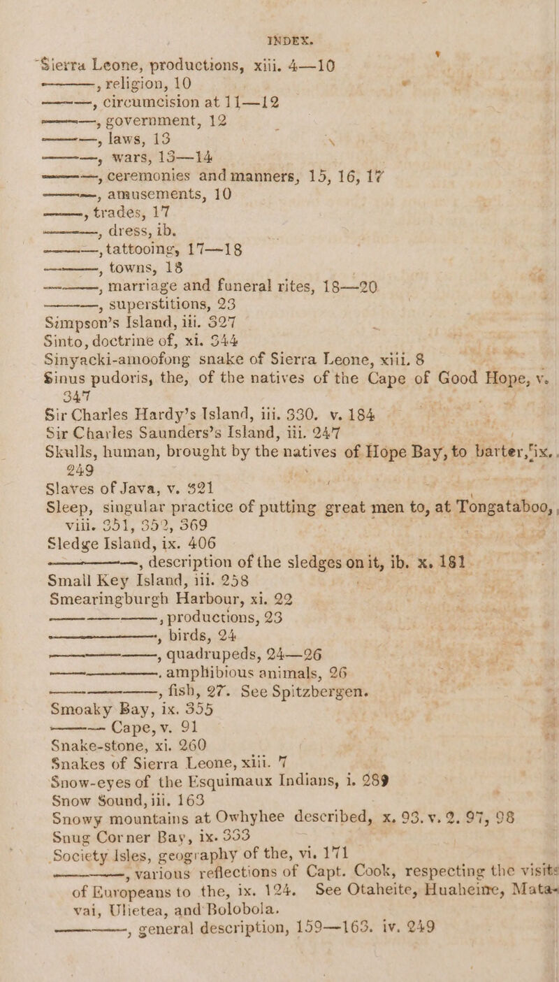 “Sierra Leone, productions, xiii. 4—10 , religion, 10 ¥ —~—, circumcision at 11—12 ————, government, 12 ———., laws, 13 ———, wars, 13—14 ————, ceremonies and manners, 15, 16, 17 ——-~-, amusements, 10 » trades, 17 , dress, ib. ———., tattooing, 17—~18 , towns, 18 es —--——, marriage and funeral rites, 18—20  ——-—., superstitions, 23 Simpson’s Island, ili. 327 Sinto, doctrine of, xi. 544 ; Sinyacki- -amoofong snake of Sierra Leone, xiii. 8 = Sinus pudoris, the, of the natives of the Cape of Good Be Ve \ 347 Sir Charles Hardy’s Island, ili. 330. v. 184 Sir Charles Saunders’s Island, iii, 247 Skulls, human, brought by the natives of Hope Bay, to bar ter Xe, 249 Slaves of Java, v. $21 ; Sleep, singular pr actice of putting great men to, at Tongataboo, Ville 951, 352, 369 . Pe Sledge Island, ix. 406 i — , description of the slengeane onit, ib. x. 181. Small Key Island, ili. 258 Smearingburgh Harbour, xi. 22 , productions, 23 , birds, 24 — ; quadrupeds, 24—26 ——_——__—-——., amphibious animals, 26 , fish, 27. See Spitzbergen. . * Smoaky Bay, ix. 355 ’, BM — Cape,v. 91 i Snake-stone, xi. 260 Snakes of Sierra Leone, xiil. 7 Snow-eyes of the Esquimaux Indians, i, 289 Snow Sound, ili. 163 Snowy mountains at Owhyhee described, xX, 93. ¥s 2.97, 98 Snug Corner Bay, 1x. 353 Society Isles, geography of the, vi. 171 , various reflections of Capt. Cook, respecting the visits of Europeans to the, ix. 124. See Otaheite, Huaheite, Mata~ vai, Uhetea, and-Bolobola.