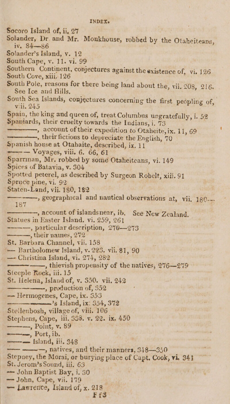 Solander, Dr. and Mr, Monkhouse, robbed by the Otaheiteans, iv. 84—86 Solander’s Island, vy. 12 South Cape, v. 11. vi. 99 Southern Continent, conjectures against the existence of, vi. 126 South Cove, xiii, 126 . South Pole, reasons for there being land about the, vii, 208, 216. See Ice and Hills. / South Sea Islands, conjectures concerning the first pedpling of, vill. 245 Spain, the king and queen of, treat Columbus ungratefully, i. 52 Spaniards, their cruelty towards the Indians, i. 73 , account of their expedition to Otaheite, ix. 11, 69 , their fictions to depreciate the English, 70 &gt;—-— Voyages, viii. 6. 66, 61 Sparrman, Mr. robbed by some Otaheiteans, vi. 149 Spices of Batavia, v. $04 Spotted peterel, as described by Surgeon Robelt, xiii. 91 Spruce pine, vi. 92 Staten-Land, vii. 180, 182 , geographical and nautical observations at, vii, 1g0-~- —— 187 , account of islandsnear, ib, See New Zealand. Statues in Easter Island. vi. 259, 261 —, particular description, 279—273 , their names, 27% St. Barbara Channel, vii. 158 — Bartholomew Island, v. 223. vii. 81, 90 — Christina Island, vi. 274, 282 | , thievish propensity of the natives, 276—279 Steeple Rock, iil. 15 St. Helena, Island of, v. 350. vii. 242 , production of, 552 — Hermogenes, Cape, ix. 353 ———’s Island, ix: 354, 372 Stellenbosh, village of, viii. 106 Stephens, Cape, iii. 353. v. 22. ix. 450 —, Point, v. 89 ' asso Port, ib. ——-— Island, iti. 348 —— ——-—, natives, and their manners, 348—350 Stepney, the Morai, or burying place of Capt. Cook, vi, 343 St. Jerom’s Sound, iii. 63 , -~— John Baptist Bay, i. 30 —— John, Cape, vii. 179 — Lawrence, Island of, x. 218 Ffs