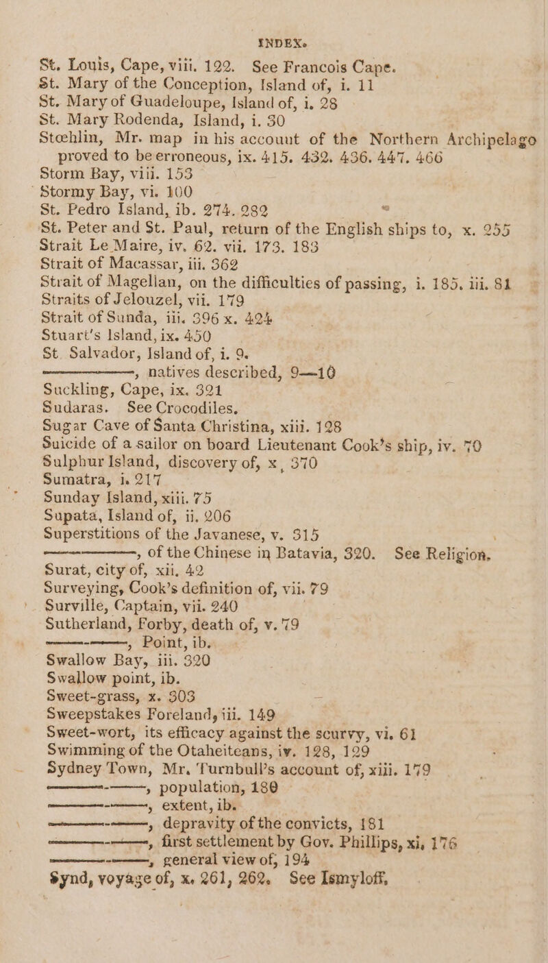 St. Louis, Cape, viii. 122. See Francois Cape. St. Mary of the Conception, Island of, i. 11 St. Mary of Guadeloupe, Island of, i, 28 St. Mary Rodenda, Island, i. 30 Stehlin, Mr. map in his account of the Northern Archipelago proved to be erroneous, ix. 415. 432. 436, 447. 466 Storm Bay, vill. 153 Stormy Bay, vi. 100 St. Pedro Island, ib. 274. 282 Z St. Peter and St. Paul, return of the English ships to, x. 255 Strait Le Maire, iv. 62. vii. 173. 183 Strait of Macassar, iii, 362 Strait of Magelian, on the difficulties of passing, i. 185. iii. $1 Straits of Jelouzel, vii. 179 Strait of Sunda, ill, 396 x. 424 Stuart's Island, ix. 450 St. Salvador, Island of, i. 9. ——————, natives described, 9—10 Suckling, Cape, ix. 321 Sudaras. See Crocodiles. Sugar Cave of Santa Christina, xiii. 128 Suicide of a sailor on board Lieutenant Cook’s ship, iv. 70 Sulphur Island, discovery of, x, 370 Sumatra, 1. 217 Sunday Island, xiii. 75 Supata, Island of, ii, 206 Superstitions of the Javanese, v. 315 , of the Chinese in Batavia, 320. See Religion. Surat, city of, xii. 42 Surveying, Cook’s definition of, vil. 79 Surville, Captain, vii. 240 Sutherland, Forby, death of, v. '79 » Point, ib. Swallow Bay, iii. 320 Swallow point, ib. Sweet-grass, x. 303 Sweepstakes Foreland, iii. 149 Sweet-wort, its efficacy against the scurvy, vi. 61 Swimming of the Otaheiteans, iy. 128, 129 Sydney Town, Mr, Turnbull’s account of, xiii, 179 » population, 180 » extent, ib. ee, depravity of the convicts, 181 - » general view of, 194 Synd, voyage of, x, 261, 262. See Ismyloff, ‘