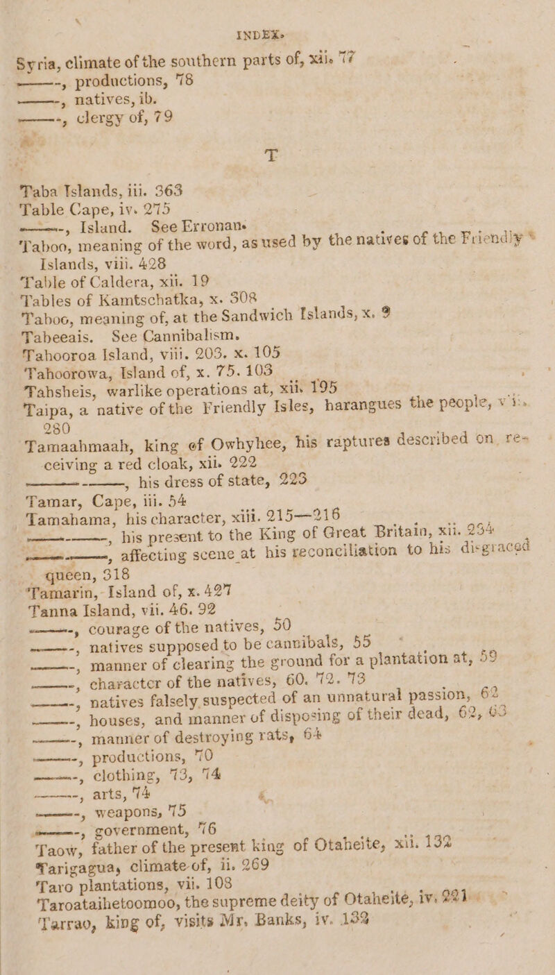Syria, climate of the southern parts of, xdie 17 ——-, productions, 78 &gt; natives, ib. -—-, clergy of, 79 - oe Taba Islands, iti. 363 Table Cape, iv. 275 ~——-, Island. See Erronan- ‘Taboo, meaning of the word, as used by the natives of the Friend!¥ * Islands, vill. 428 Table of Caldera, xii. 19 Tables of Kamtschatka, x. 308 Taboo, meaning of, at the Sandwich Islands, x. 9 Tabeeais. See Cannibalism. Tahooroa Island, viii. 203. x. 105 Tahoorowa, Island of, x. 75. 103 Tahsheis, warlike operations at, xii, 195 Taipa, a native of the Friendly Isles, harangues the people, Wiis 280 Tamaahmaah, king ef Owhyhee, his raptures described on ré= ceiving a red cloak, xil. 222 , his dress of state, 223 Tamar, Cape, iii. 54 Tamahama, his character, xiii. 215—216 : ., his present to the King of Great Britain, xii. 234 ——-——-, affecting scene at his reconciliation to his disgraced _ queen, 318 Tamarin, Island of, x. 427 Tanna Island, vii. 46. 92 .—-, courage of the natives, 50 ~—---, natives supposed to be cannibals, 55 * .—--, manner of clearing the ground for a plantation at, 5° ——-, character of the natives, 60. 72. 13 era + eee met natives falsely suspected of an unnatural passion, 62 houses, and manner of disposing of their dead, 62, a3 ——-, mannier of destroying rats, 64 ——-, productions, 70 , clothing, 73, 74 , arts, 74 ‘ = ——-, weapons, 75 omn-, government, 76 Taow, father of the present king of Otaheite, xii. 192 Tarigagua, climate of, i. 269 Taro plantations, vil. 108 . Taroataihetoomoo, the supreme deity of Otaheite, iv, QR?