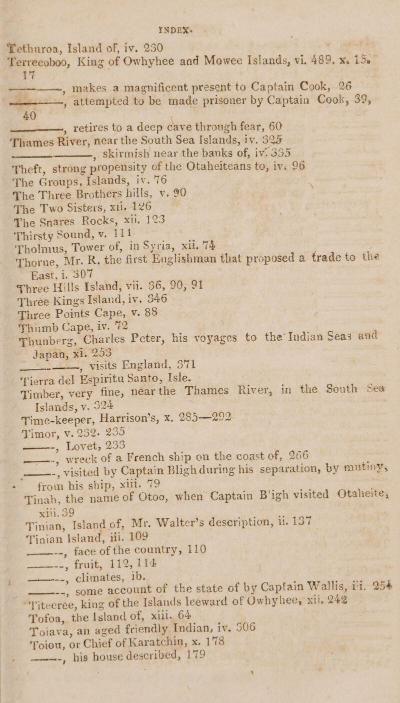 Tethuroa, Island of, iv. 230 4 lands, vi. 489, x. 150° ees attempted to be made prisoner by Captain Cook, 39, , retires to a deep cave through fear, 60 Thames River, near the South Sea Islands, iv. 525 , skirmish near the banks of, iv. 335 Theft, strong propensity of the Otahelteans te, iv. 96 The Groups, Islands, iv. 76 The Three Brothers hills, v. 90 * The Two Sisters, xi. 126 The Snares Rocks, xti. 123 Thirsty Sound, v. 1114 Tholmus, Tower of, in Syria, xil. 'T&amp; Thorne, Mr. R. the first Englishman that proposed a frade to the East, i. 307 Three Hills Island, vii. 36, 90, 91 Three Kings Island, iv. 546 Three Points Cape, v. 88 Thumb Cape, iv. 72 Thunberg, Charles Peter, his voyages to the’ Indi Japan, xi. 253 ae , visits England, 371 Tierra del Espiritu Santo, Isle. Timber, very fine, nearthe Thames River, in the South See Islands, v. 324 Time-keeper, Harrison’s, x. 285-—292 Timor, v. 232. 235 een, LOVEts 250 ——.-, wreck of a French ship on the coast of, 266 an Seas and from his ship, xii. 79 Tinah, the name of Otoo, when Captain B'igh visited Otaheite, xiii. 39 Tinian, Island of, Mr. Walter’s description, i. 137 Tinian Island, iii. 109 --, face of the country, 110 ___-.., fruit, 112, 114 ——--, climates, ib. --, some account of the state of by Captain Wallis, ii. 254 Tofoa, the Island of, xiil. 64 Toiava, an aged friendly Indian, iv. 906 Toiou, or Chief of Karatchin, x. 178