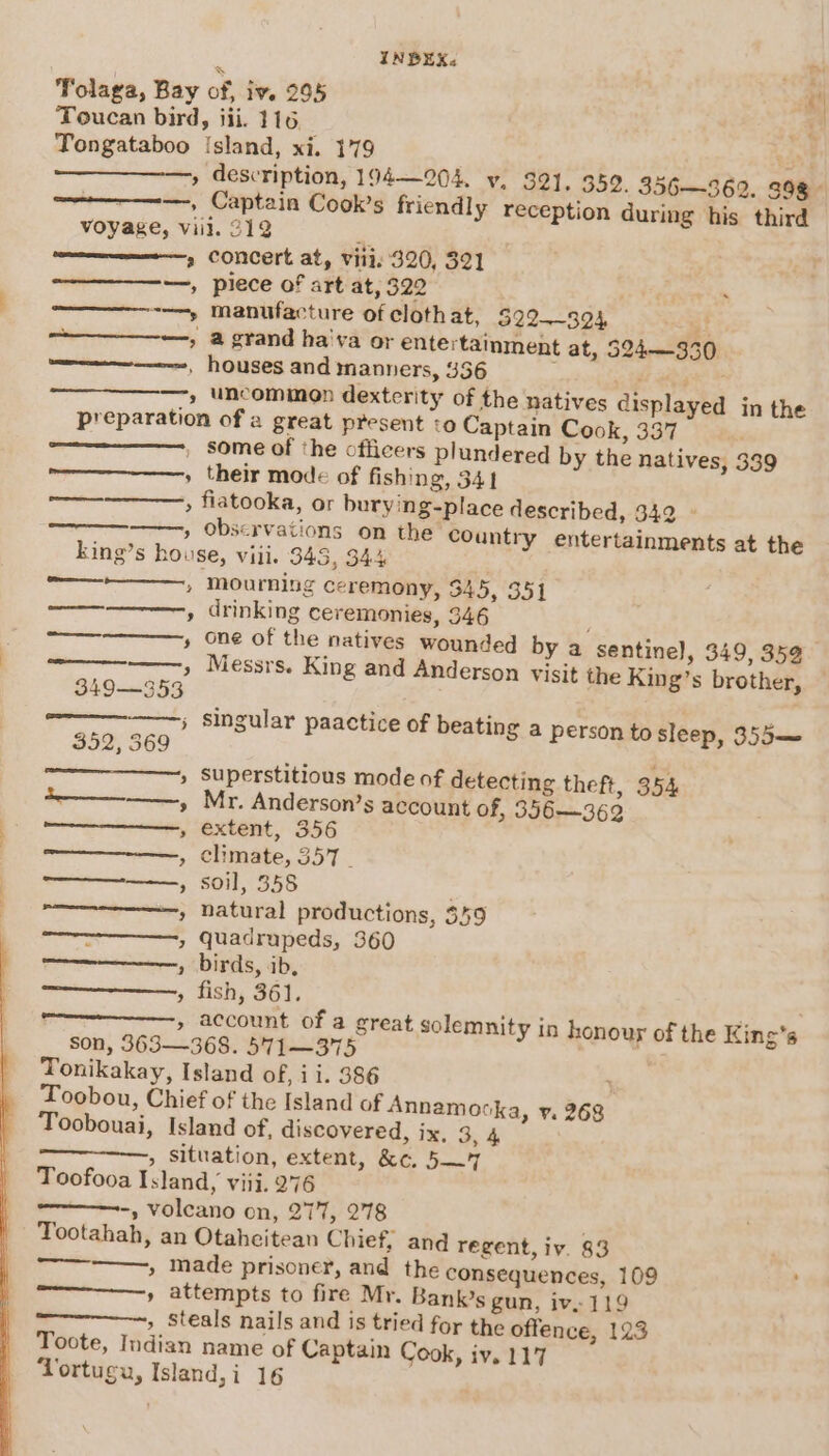 Tolaga, Bay 4 ’ &gt; INDBEX&lt; of, Iv. 295 description, 194—204. v. 321, 352. 356—369. 398 Captain Cook’s friendly reception during his third aera —, aetna —_——_, ner | 3 Seeger, pen emertcenee, oe 5) concert at, viii. 320, 321 piece of art at, 322 manufacture of cloth at, 322-——324 43 a grand ha'va or entertainment at, 524—330 houses and manners, 336 if ats uncomimen dexterity of the natives displayed in the ‘o Captain Cook, 337 some of the officers plundered by the natives, 339 their mode of fishing, 341 observations on the Country entertainments at the 349—353 352, 569 flue Sse ae &gt; ? 5) 2 2 3 5] son, 363— mourning ceremony, 345, 351 drinking ceremonies, 346 one of the natives wounded by a sentinel, 349, 359 Messrs. King and Anderson visit the King’s brother, superstitious mode of detecting theft, 354 Mr. Anderson’s account of, 356—362 extent, 356 climate, 357 | soil, 358 natural productions, $59 quadrupeds, 360 birds, ‘ib, fish, 361. account of a great solemnity in honour of the King’s 4 Tootahah, an ore ee Otaheitean Chief, and regent, iv. 83 is tried for the offence, 123