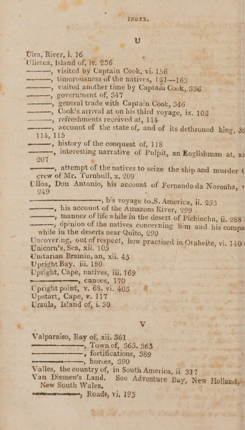 U Uira, River,i 36 | Uhetea, Island of, iv. 236 ; ————~, visited by Captain Cook, vi. 156 , timorousness of the natives, 161—163 ——-—-~——, visited another time by Captain Cook, 336. ———=, government of, 347 —————-, general trade with Captain Cook, 346 ——————, Cook’s arrival at on his third voyage, ix. 102 —-—-—, refreshments received at, 114 a , account of the state of, andof its dethroned king, &amp; 114, 115 | -———, history of the conquest of, 118 , interesting narrative of Pulpit, an Englishman at, xi 207 ¥ ————~, attempt of the natives to seize the ship and murder t crew of Mr. Turnbull, x.209 - Ulloa, Don Antonio, his account of Fernando da Noronha, 1 249 , his voyage to.S. America, ij, 253 wwe, his account of the Amazons River, 299 , manner.of life while in the desert of Pichincha, ii. 288 | , Opinion of the natives concerning him and his compa: while in the deserts near Quito, 290 Uncovering, out of respect, how practised in Otaheite, vi. 140) Wnicorn’s, Sea, xii. 105 dJnitarian Bramin, an, xii. 45 Upright Bay. iii, 180 Upright, Cape, natives, iii. 169 » canoes, 170 Upright point, v. 68. vi. 403 Upstart, Cape, v. 117 Ursula, Island of, 1.30 - Valparaiso, Bay of, xii. 361 __ Leb aaa , Town of, 363. 365 » fortifications, 389 » horses, 390 Valles, the country of, in South America, ii, 327 Van Diemen’s Land. Sce Adventure Bay, New Hollandy» New South Wales, or Ab ext mv ba Roads, Vie 195