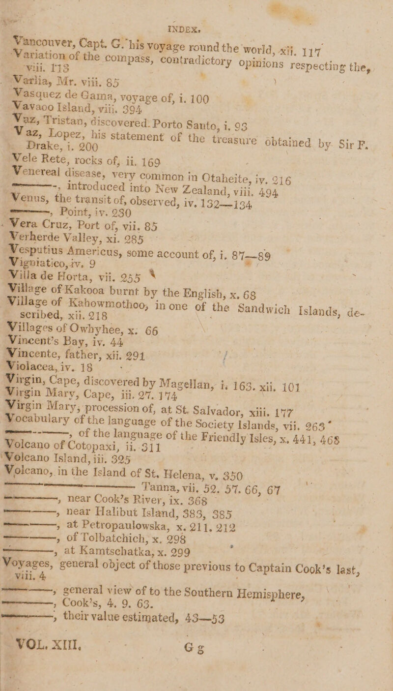 &amp; - &gt; all INDEX. ‘Vancouver, Capt. G. his voyage round the world, xi}. 11'7 Variation of the compass, contradictory opinions respecting the, Wii. 113 » ~Wearlia, Mr. viii. 85 Vasquez de Gama, voyage of, 1. 100 -Vavaoo Island, viii, 394 Vaz, Tristan, discovered: Porto Santo, i, 93 Waz, Lopez, his statement of the treasure obtained by- Sir F. . Drake, i. 200 . \ ‘Wele Rete, rocks of, ii, 169 . -Venereal disease, very common in Otaheite, iy, 216 -, introduced into New Zealand, viii. 494 “Venus, the transit of, observed, iv. 132—134 =——, Point, iv. 230 . Vera Cruz, Port of, vil. 85 Werherde Valley, xi. 985 ; Vesputius Americus, some account of, i. 87—89 Vigniatico, iv. 9 : Willa de Horta, vii. 255 8 Village of Kakooa burnt by the English, x.68 _ Village of Kahowmothoo, in one of the Sandwich Islands, de- _ Seribed, xii. 218 Villages of Owhyhee, x: 66 Vineent’s Bay, iv. 44 és Vincente, father, xii, 291 ‘f Violacea, iv. 18 ‘ Virgin, Cape, discovered by Magellan, i; 163. xii. 101 Virgin Mary, Cape, iii. 27. 174 Virgin Mary, procession of, at St. Salvador, xiii. 177 Vocabulary of the language of the Society Islands, vii, 263° ween ---———, of the language of the Friendly Isles, x, 441, 468 Volcano of Cotopaxi, ii..311 ae . FOS: ‘Volcano Island, iii. 325 Volcano, in the Island of St, Helena, v. 350 —— Tanna, vii, 52. 5'7. 66, 67 ————, near Cook’s River, ix. 368 — ————, near Halibut Island, 383, 385 — , at Petropaulowska, x. 211. 212 —. » of Tolbatchich, x, 298 , at Kamtschatka, x. 299 , Voyages, general object of those previous to Captain Cook’s last, viii. 4 . ; aay ———,. general view of to the Southern Hemisphere, | , Cook’s, 4. 9. 63. . ; man——, their value estimated, 43—53 — j &gt; “VOL. XIl,. ~ - | Gg ~