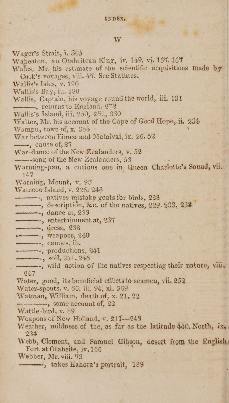 INDEX. _ &lt;i ai Haas WwW Wager’s Strait, 1. 505 Waheaton, an Otaheitean King, iv. 149. vi. 19'7. 167 Wales, Mr. his estimate of the scientific acquisitions made by Cook’s voyages, viii. 47. See Statutes. Wallis’s Isles, v. 190 Wallis’s Bay, ili. 180 Wallis, Captain, his voyage round the world, iii. 13! , returns to Eneland, om Wallis’s Island, iii. 250, 252, 5 Walter, Mr. his account of the Cape of Good Hope, il. aot Wampn, town of, x. 384 ‘ War between Eimeo and Mataivai,ix. 26. 52 » cause of, 27 War-dance of the New Zealanders, v.52 -song Of the New Zealanders, 53 Warming-pan, a curious one in Queen Charlotte’s Sound, vii. 147 Warning, Mount, v. 93 Wateeoo Island, v. 226% 246 -, natives mistake goats for birds, 228 _ -, description, &amp;c. of the natives, 229. 233, 238° ar dance at, 233 ————-, entertainment at, 237 wan =, dress, 238 ~t———-, Weapons, 240 ————--, canoes, ib. -, productions, 241 -, soil, 241. 246 “, wild notion of the natives respecting their nature, vill, \ Q47 Water, good, its beneficial effectsto seamen, vile 252 Water-spouts, v. 66. ili, 94, xi. 369 Watman, William, death of, x. 21422 m-—--——=——-y SOME account of, 22 Wattle-bird, v. 89 ‘Weapons of New Holland, v, 211—245 Weather, mildness of the, as far as the latitude 440. North, ixe. 234 Webb, Clement, and Samuel Gibson, desert from the English, Fort at Otaheite, iv. 166 Webber, Mr. viii. 73 _ wrrmme-, takes Kahora’s portrait, 189