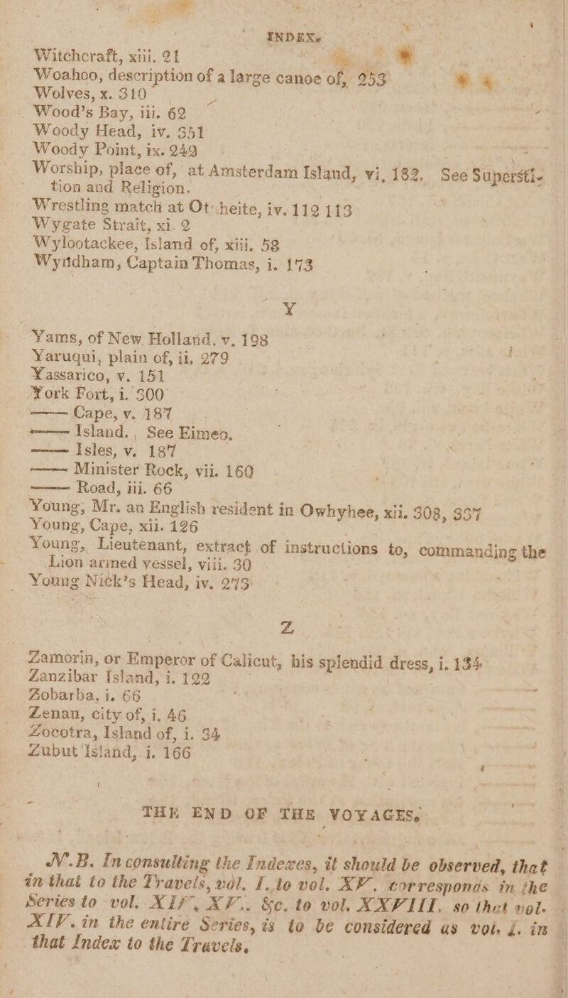 : gebexe Witchcraft, xiii. 21 , » Woahoo, description of a large canoe of, 253 J Wolves, x. 310 | ¥ ns Wood’s Bay, iii. 62 Woody Head, iv. 351 Woody Point, ix. 249 ort Worship, place of, at Amsterdam Island, vi, 182, See Supersti- tion and Religion. es Wrestling match at Ot-heite, iv. 112 113 Wyegate Strait, xi. 2 Wylootackee, Island of, xiii, 58 Wyndham, Captain Thomas, i. 173 ¥ Yams, of New Holland, v. 198 Yaruqui, plain of, ii, 279 Yassarico, v. 151 York Fort,i, 300° - Cape, v. 187 ———~ Island. , See Eimeo, -—— Isles, v. 18'7 ———- Minister Rock, vii. 160 Road, iii. 66 Young, Mr. an English resident in Owhyhee, xii. 308, 357 Young, Cape, xii. 126 Young, Lieutenant, extract of instructions to, commanding the Lion arined vessel, viii. 30 Young Nick’s Head, iv. 275 Zz Zamorin, or Emperor of Calicut, his splendid dress, i. 134 Zanzibar Island, i. 122 RT Aobarba, i. 66 i Zenan, city of, i. 46 Zocotra, Island of, i. 34 Zubut Island, i. 166 1 . &lt; THK END OF THE VOYAGES, NV.B. In consulting the Indexes, it should be observed, that — in that to the Travels, vol. Ito vol. XP’. corresponds in the Series to vol. XIF, XV... &amp;c.to vol, XXVIII, so that vole - AIV. in the entire Series, is to be considered as voi. J. in { that Index to the Traveis, |