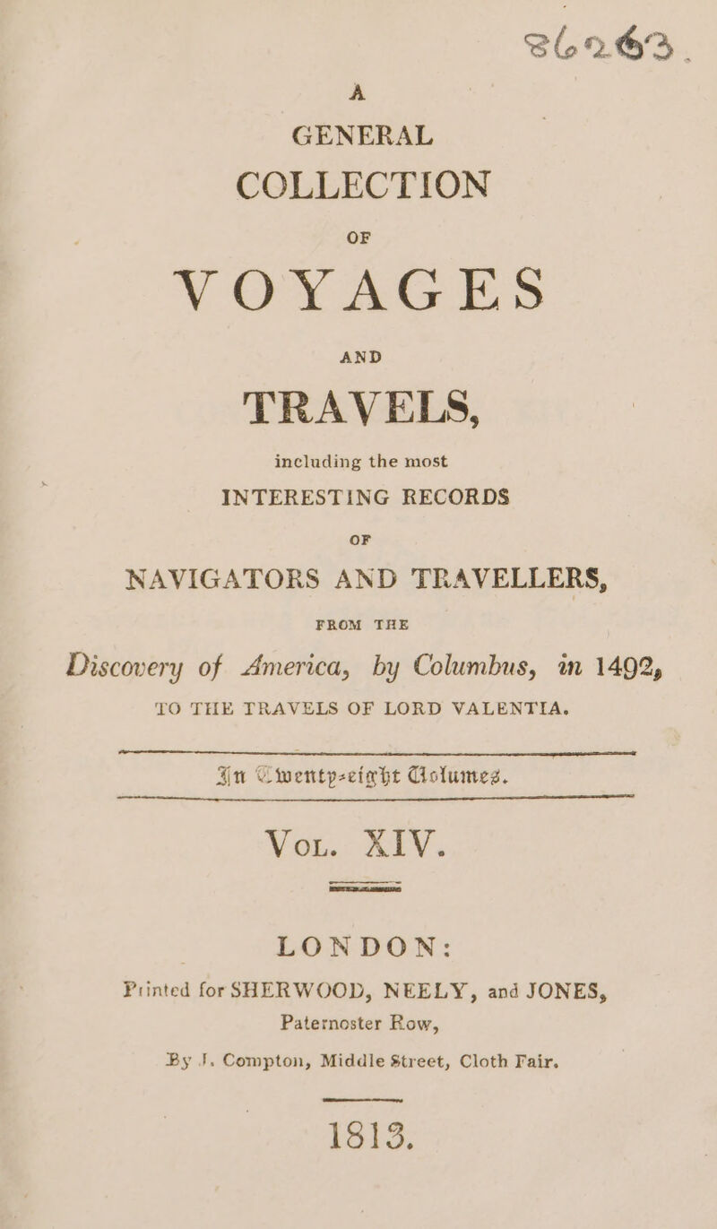 962.63. A GENERAL COLLECTION VY OVAGES AND TRAVELS, including the most INTERESTING RECORDS OF NAVIGATORS AND TRAVELLERS, FROM THE Discovery of America, by Columbus, mm 1492, TO THE TRAVELS OF LORD VALENTIA. Qu Cwentpeetahe Columes. Vout. XIV. —_————. LONDON: Printed forSHERWOOD, NEELY, and JONES, Paternoster Row, By J. Compton, Middle Street, Cloth Fair. 1813.