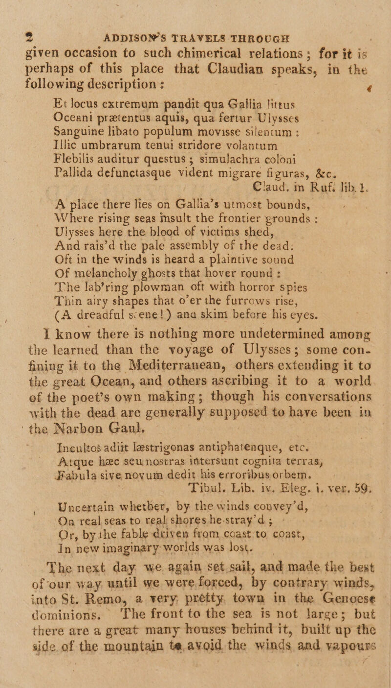 given occasion to such chimerical relations; for it is perhaps of this place that Claudian speaks, in the following description ; ‘ Et locus extremum pandit qua Gallia littus Oceani pretentus aquis, qua fertur Ulysses Sanguine libato populum movisse silentum : Illic umbrarum tenui stridore volantum Flebilis auditur questus ; simulachra colonai Pallida defunctasque vident migrare figuras, &amp;c. Claud. im Ruf, lib. }. A place there lies on Gallia’s utmost bounds, Where rising seas msult the frontier grounds : Ulysses here the blood of victims shed, And rais’d the pale assembly of the dead: Oft in the winds is heard a plaintive sound Of melancholy ghosts that hover round : The lab’ring plowman oft with horror spies Thin airy shapes that o’er the furrows rise, (A dreadful scene!) ana skim before his eyes. I know there is nothing more undetermined among the learned than the voyage of Ulysses; some con- fining it to the Mediterranean, others extending it to the great Ocean, and others ascribing it to a world of the poet’s own making; though his conversations with the dead are generally supposed to have been in ‘the Narbon Gaul. } Incultos adiit lastrigonas antiphatenque, etc. Atque hac s¢u nostras intersunt cognita terras, Fabula sive novum dedit his erroribus orbem. Tibul. Lib. iv. Eleg. i. ver, 59; Uncertain whether, by the winds convey’d, On real seas to real shores he-stray’d; - Or, by the fable driven from coast to coast, In new imaginary worlds was lost. The next day we. again set.sail, and made the best of our way until we were forced, by contrary winds, into St. Remo, a very: prétty. town in the Genoese dominions. The front to the sea is not large; but there are a great many houses behind it, built up the aide. of the mountain te,avoid the winds and vapours