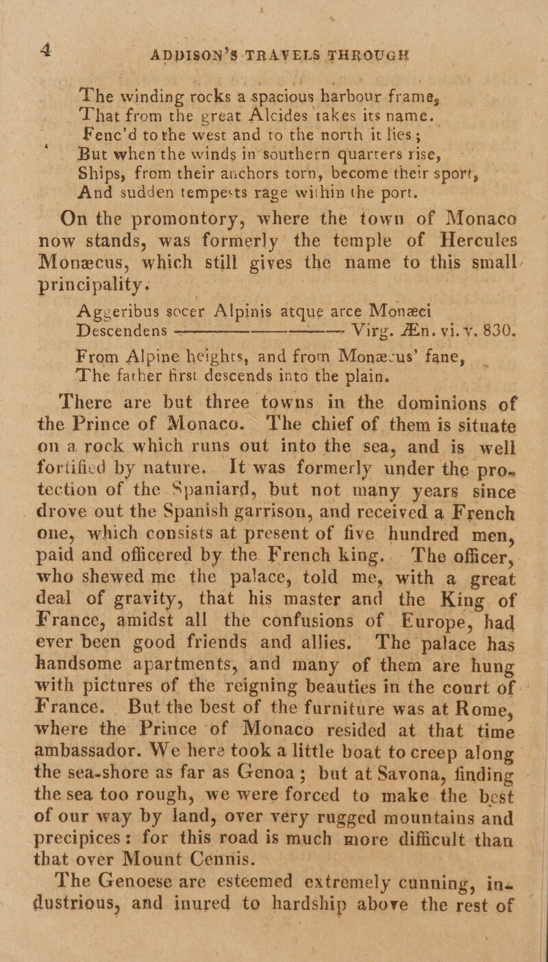 The winding rocks a spacious harbour frame, That from the great Alcides takes its name. Fenc’d tothe west and to the north it lies; But when the winds in’southern quarters rise, Ships, from their anchors torn, become their sport, And sudden tempests rage within the port. On the promontory, where the town of Monaco now stands, was formerly the temple of Hercules Monecus, which still gives the name to this small, principality. | Aggeribus socer Alpinis atque arce Moneci Descendens ————— —— Virg. En. vi. v. 830. From Alpine heights, and from Monec-us’ fane, The father first descends into the plain. There are but three towns in the dominions of the Prince of Monaco. The chief of them is situate on a rock which runs out into the sea, and is well fortified by nature. It was formerly under the pro. tection of the Spaniard, but not many years since drove out the Spanish garrison, and received a French one, which consists at present of five hundred men, paid and officered by the French king.. The officer, who shewed me the palace, told me, with a great deal of gravity, that his master and the King of France, amidst all the confusions of Europe, had ever been good friends and allies. The palace has handsome apartments, and many of them are hung with pictures of the reigning beauties in the court of France. But the best of the furniture was at Rome, where the Prince of Monaco resided at that time ambassador. We here took a little boat to creep along the sea-shore as far as Genoa; but at Savona, finding the sea too rough, we were forced to make the best of our way by land, over very rugged mountains and precipices: for this road is much more difficult than that over Mount Cennis. The Genoese are esteemed extremely cunning, ins dustrious, and inured to hardship above the rest of —