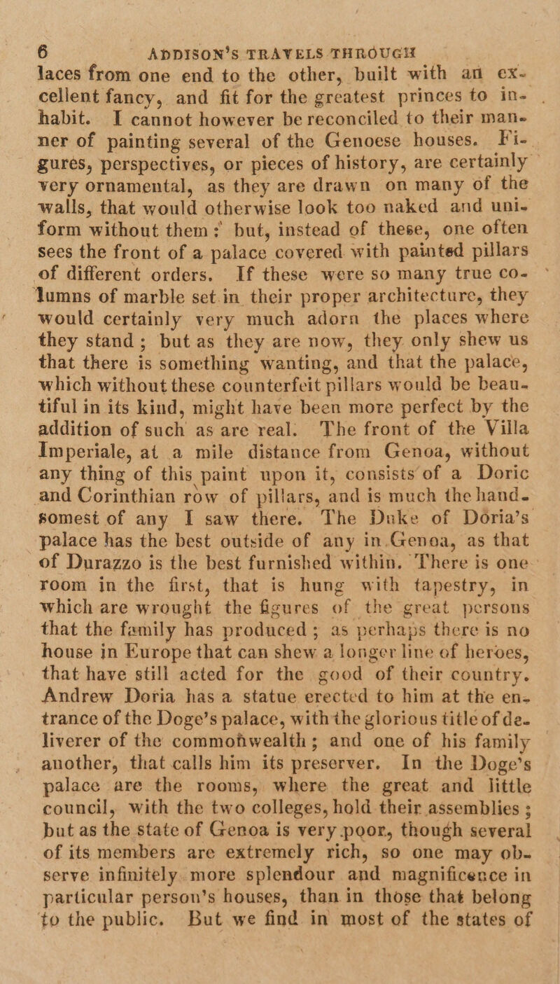 laces from one end to the other, built with an ex- cellent fancy, and fit for the greatest princes to in- | habit. I cannot however be reconciled to their man- ner of painting several of the Genoese houses. Fi-. gures, perspectives, or pieces of history, are certainly © very ornamental, as they are drawn on many of the walls, that would otherwise look too naked and uni- form without them; but, instead of these, one often sees the front of a palace covered with painted pillars of different orders. If these were so many true co- Jumns of marble set.in their proper architecture, they would certainly very much adorn the places where they stand; but as they are now, they only shew us that there is something wanting, and that the palace, which without these counterfeit pillars would be beau. tiful in its kind, might have been more perfect by the addition of such as are real. The front of the Villa Imperiale, at a mile distance from Genoa, without any thing of this paint upon it, consists of a Doric and Corinthian row of pillars, and is much the hand. somest of any I saw there. The Duke of Doria’s palace has the best outside of any in.Genoa, as that of Durazzo is the best furnished within. There is one room in the first, that is hung with tapestry, in which are wrought the figures of the great persons that the family has produced ; as perhayps there is no house in Europe that can shew a longer line of heroes, that have still acted for the good of their country. Andrew Doria has a statue erected to him at the en- trance of the Doge’s palace, with the glorious title of de. liverer of the commofwealth; and one of his family another, that calls him its preserver. In the Doge’s palace are the rooms, where the great and little council, with the two colleges, hold their assemblies ; but as the state of Genoa is very poor, though several of its members are extremely rich, so one may ob- serve infinitely. more splendour and magnificence in particular person’s houses, than in those that belong to the public. But we find in most of the states of