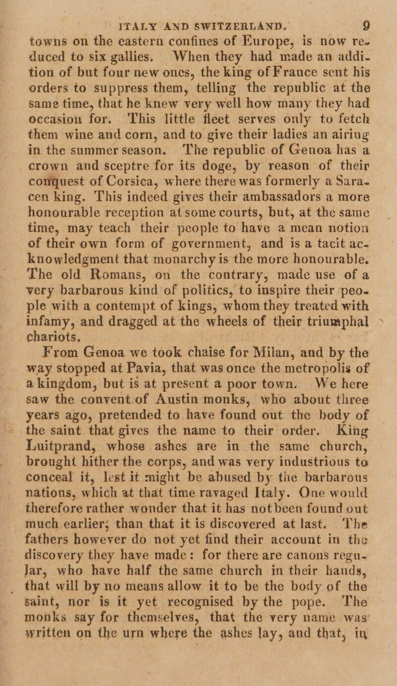 towns on the eastern confines of Europe, is now re- duced to six gailies. When they had made an addi- tion of but four new ones, the king of France sent his orders to suppress them, telling the republic at the same time, that he knew very well how many they had occasion for. ‘This little fleet serves only to fetch them wine and corn, and to give their ladies an airiug in the summer season. ‘The republic of Genoa has a crown and sceptre for its doge, by reason of their conquest of Corsica, where there was formerly a Sara- cen king. This indeed gives their ambassadors a more honourable reception at some courts, but, at the same time, may teach their people to have a mean notion of their own form of government, and is a tacit ac- knowledgment that monarchy is the more honourable. The old Romans, on the contrary, made use of a very barbarous kind of politics, to inspire their ‘peo. ple with a contempt of kings, whom they treated with infamy, and dragged at the wheels of their triumphal chariots. | : From Genoa we took chaise for Milan, and by the way stopped at Pavia, that was once the metropolis of a kingdom, but is at present a poor town. We here saw the convent. of Austin monks, who about three years ago, pretended to have found out the body of the saint. that gives the name to their order. King Luitprand, whose ashes are in the same church, brought hither the corps, and was very industrious to conceal it, lest it might be abused by tie barbarous nations, which at that time ravaged Italy. One would therefore rather wonder that it has not been found out much earlier, than that it is discovered at last. ‘The fathers however do not yet find their account in the discovery they have made: for there are canons regu- Jar, who have half the same church in their hands, _ that will by no means allow it to be the body of the saint, nor is it yet recognised by the pope. The monks say for themselves, that the very name was’ written on the urn where the ashes lay, and that, in