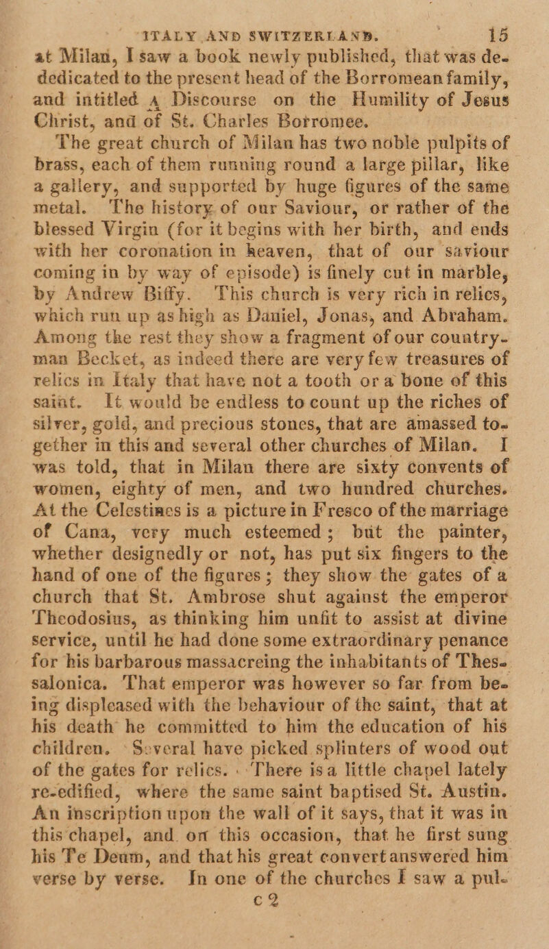 at Milan, I saw a book newly published, that was de- dedicated to the present head of the Borromean family, and intitled 4 Discourse on the Humility of Jesus Christ, and of St. Charles Borromee. The great church of Milan has two noble pulpits of brass, each of them running round a large pillar, like a gallery, and supported by huge figures of the same metal. The history. of our Saviour, or rather of the blessed Virgin (for it begins with her birth, and ends with her coronation in heaven, that of our saviour coming in by way of episode) is finely cut in marble, by Andrew Biffy. This church is very rich in relics, which run up as high as Daniel, Jonas, and Abraham. Among tke rest they show a fragment of our country- man Becket, as indeed there are very few treasures of relics im Italy that have not a tooth ora bone of this saint. It would be endless to count up the riches of silver, gold, and precious stones, that are amassed to-~ gether in this and several other churches of Milan. I was told, that in Milan there are sixty convents of women, eighty of men, and two hundred churches. At the Celestines is a picture in Fresco of the marriage of Cana, very much esteemed; but the painter, whether designedly or not, has put six fingers to the hand of one of the figares; they show the gates of a church that St. Ambrose shut against the emperor Theodosius, as thinking him unfit to assist at divine service, until he had done some extraordinary penance for his barbarous massacreing the inhabitants of Thes. salonica, ‘That emperor was however so far from bee ing displeased with the behaviour of the saint, that at his death he committed to him the education of his children. ‘Several have picked splinters of wood out of the gates for relics. . There isa little chapel lately re-edified, where the same saint baptised St. Austin. An inscription upon the wall of it says, that it was in this chapel, and. om this occasion, that he first sung his Te Deum, and that his great convert answered him verse by verse. Jn one of the churches I saw a pul- c2